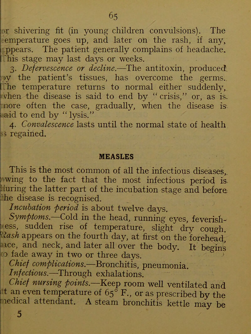 >r shivering fit (in young children convulsions). The emperature goes up, and later on the rash, if any, ppears. The patient generally complains of headache, 'his stage may last days or weeks. 3. Defervescence or decline.—The antitoxin, produced. >y the patient’s tissues, has overcome the germs., The temperature returns to normal either suddenly, dien the disease is said to end by “ crisis,” or, as is. nore often the case, gradually, when the disease is* aid to end by “ lysis.” 4. Convalescence lasts until the normal state of health S3 regained. MEASLES This is the most common of all the infectious diseases,. ' wing to the fact that the most infectious period is. during the latter part of the incubation stage and before, ihe disease is recognised. Incubation 'period is about twelve days. Symptoms.—Cold in the head, running eyes, feverish- lt ess, sudden rise of temperature, slight dry cough. Cash appears on the fourth day, at first on the forehead] aice, and neck, and later all over the body. It begins co fade away in two or three days. Chief complications.—Bronchitis, pneumonia. Infectious.—Through exhalations. Chief nursing points— Keep room well ventilated and it an even temperature of 65° F., or as prescribed by the medical attendant. A steam bronchitis kettle may be 5