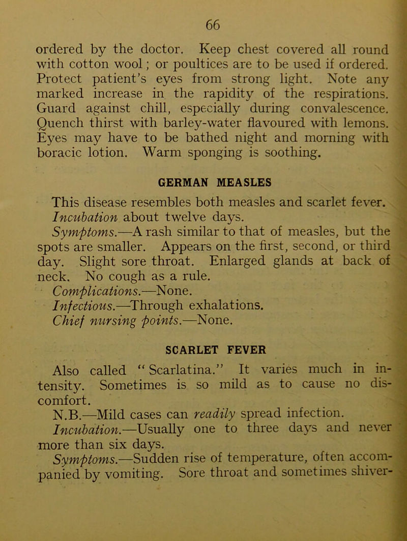 ordered by the doctor. Keep chest covered all round with cotton wool; or poultices are to be used if ordered. Protect patient’s eyes from strong light. Note any marked increase in the rapidity of the respirations. Guard against chill, especially during convalescence. Quench thirst with barley-water flavoured with lemons. Eyes may have to be bathed night and morning with boracic lotion. Warm sponging is soothing. GERMAN MEASLES This disease resembles both measles and scarlet fever. Incubation about twelve days. Symptoms.—A rash similar to that of measles, but the spots are smaller. Appears on the first, second, or third day. Slight sore throat. Enlarged glands at back of neck. No cough as a rule. Complications.—None. Infectious.—Through exhalations. Chief nursing points.—None. SCARLET FEVER Also called “ Scarlatina.” It varies much in in- tensity. Sometimes is so mild as to cause no dis- comfort. N.B.—Mild cases can readily spread infection. Incubation—Usually one to three days and never more than six days. Symptoms.—Sudden rise of temperature, often accom- panied by vomiting. Sore throat and sometimes shiver-