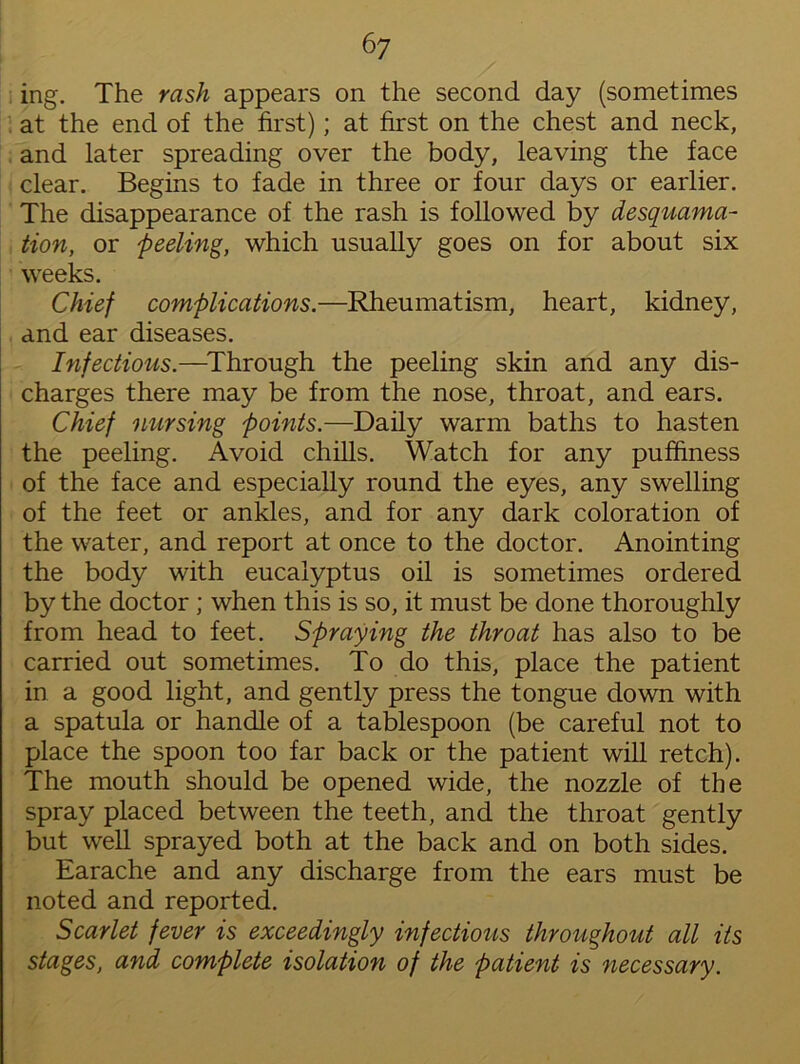 ing. The rash appears on the second day (sometimes at the end of the first); at first on the chest and neck, and later spreading over the body, leaving the face clear. Begins to fade in three or four days or earlier. The disappearance of the rash is followed by desquama- tion, or 'peeling, which usually goes on for about six weeks. Chief complications.—Rheumatism, heart, kidney, and ear diseases. Infectious.—Through the peeling skin and any dis- charges there may be from the nose, throat, and ears. Chief nursing points.—Daily warm baths to hasten the peeling. Avoid chills. Watch for any puffiness of the face and especially round the eyes, any swelling of the feet or ankles, and for any dark coloration of the water, and report at once to the doctor. Anointing the body with eucalyptus oil is sometimes ordered by the doctor ; when this is so, it must be done thoroughly from head to feet. Spraying the throat has also to be carried out sometimes. To do this, place the patient in a good light, and gently press the tongue down with a spatula or handle of a tablespoon (be careful not to place the spoon too far back or the patient will retch). The mouth should be opened wide, the nozzle of the spray placed between the teeth, and the throat gently but well sprayed both at the back and on both sides. Earache and any discharge from the ears must be noted and reported. Scarlet fever is exceedingly infectious throughout all its stages, and complete isolation of the patient is necessary.