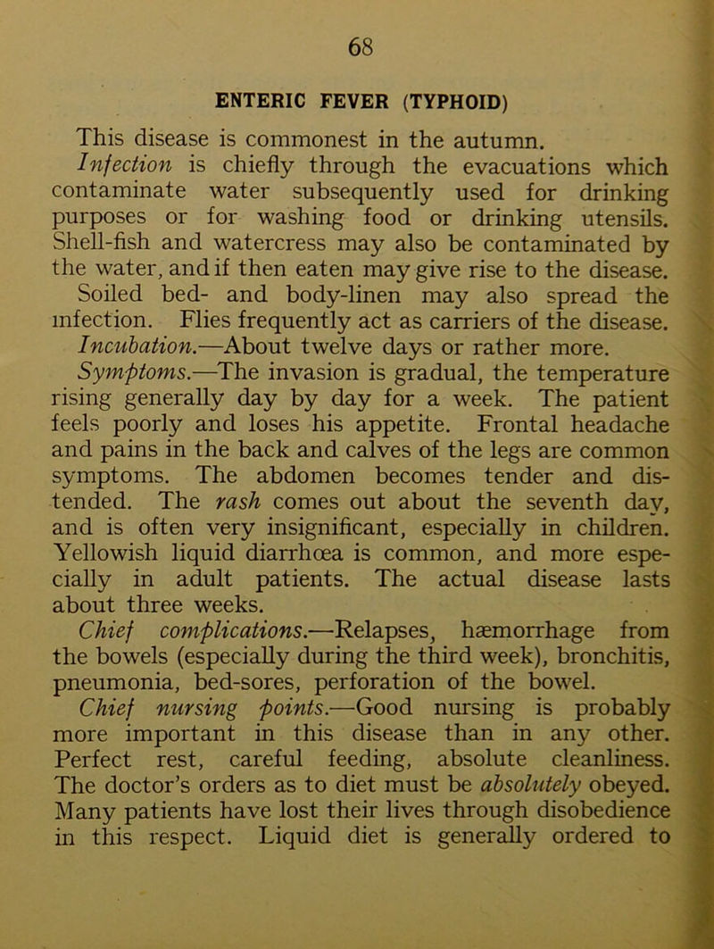 ENTERIC FEVER (TYPHOID) This disease is commonest in the autumn. Infection is chiefly through the evacuations which contaminate water subsequently used for drinking purposes or for washing food or drinking utensils. Shell-fish and watercress may also be contaminated by the water, and if then eaten may give rise to the disease. Soiled bed- and body-linen may also spread the infection. Flies frequently act as carriers of the disease. Incubation.—About twelve days or rather more. Symptoms.—The invasion is gradual, the temperature rising generally day by day for a week. The patient feels poorly and loses his appetite. Frontal headache and pains in the back and calves of the legs are common symptoms. The abdomen becomes tender and dis- tended. The rash comes out about the seventh day, and is often very insignificant, especially in children. Yellowish liquid diarrhoea is common, and more espe- cially in adult patients. The actual disease lasts about three weeks. Chief complications.—Relapses, haemorrhage from the bowels (especially during the third week), bronchitis, pneumonia, bed-sores, perforation of the bowel. Chief nursing points.—Good nursing is probably more important in this disease than in any other. Perfect rest, careful feeding, absolute cleanliness. The doctor’s orders as to diet must be absolutely obeyed. Many patients have lost their lives through disobedience in this respect. Liquid diet is generally ordered to