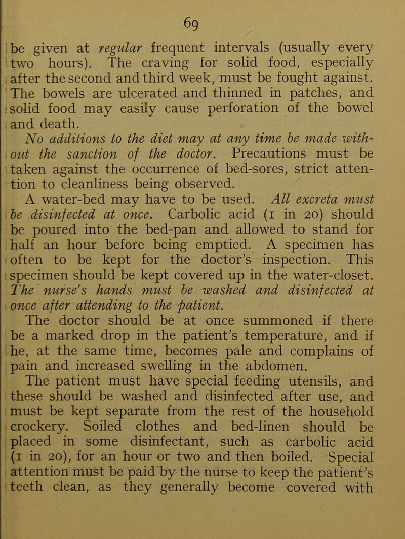 6g be given at regular frequent intervals (usually every two hours). The craving for solid food, especially after the second and third week, must be fought against. The bowels are ulcerated and thinned in patches, and solid food may easily cause perforation of the bowel and death. No additions to the diet may at any time be made with- out the sanction of the doctor. Precautions must be taken against the occurrence of bed-sores, strict atten- tion to cleanliness being observed. A water-bed may have to be used. All excreta must be disinfected at once. Carbolic acid (i in 20) should be poured into the bed-pan and allowed to stand for half an hour before being emptied. A specimen has often to be kept for the doctor’s inspection. This specimen should be kept covered up in the water-closet. The nurse's hands must be washed and disinfected at once after attending to the patient. The doctor should be at once summoned if there be a marked drop in the patient’s temperature, and if he, at the same time, becomes pale and complains of pain and increased swelling in the abdomen. The patient must have special feeding utensils, and these should be washed and disinfected after use, and must be kept separate from the rest of the household crockery. Soiled clothes and bed-linen should be placed in some disinfectant, such as carbolic acid (1 in 20), for an hour or two and then boiled. Special attention must be paid by the nurse to keep the patient’s teeth clean, as they generally become covered with