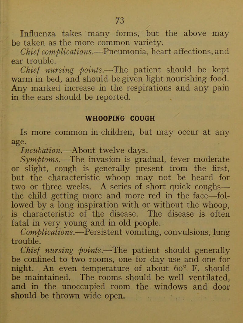 Influenza takes many forms, but the above may be taken as the more common variety. Chief complications.—Pneumonia, heart affections, and ear trouble. Chief nursing points.—The patient should be kept warm in bed, and should be given light nourishing food. Any marked increase in the respirations and any pain in the ears should be reported. WHOOPING COUGH Is more common in children, but may occur at any age. Incubation.—About twelve days. Symptoms.—The invasion is gradual, fever moderate or slight, cough is generally present from the first, but the characteristic whoop may not be heard for two or three weeks. A series of short quick coughs— the child getting more and more red in the face—fol- lowed by a long inspiration with or without the whoop, is characteristic of the disease. The disease is often fatal in very young and in old people. Complications.—Persistent vomiting, convulsions, lung trouble. Chief nursing points.—The patient should generally be confined to two rooms, one for day use and one for night. An even temperature of about 6o° F. should be maintained. The rooms should be well ventilated, and in the unoccupied room the windows and door should be thrown wide open.