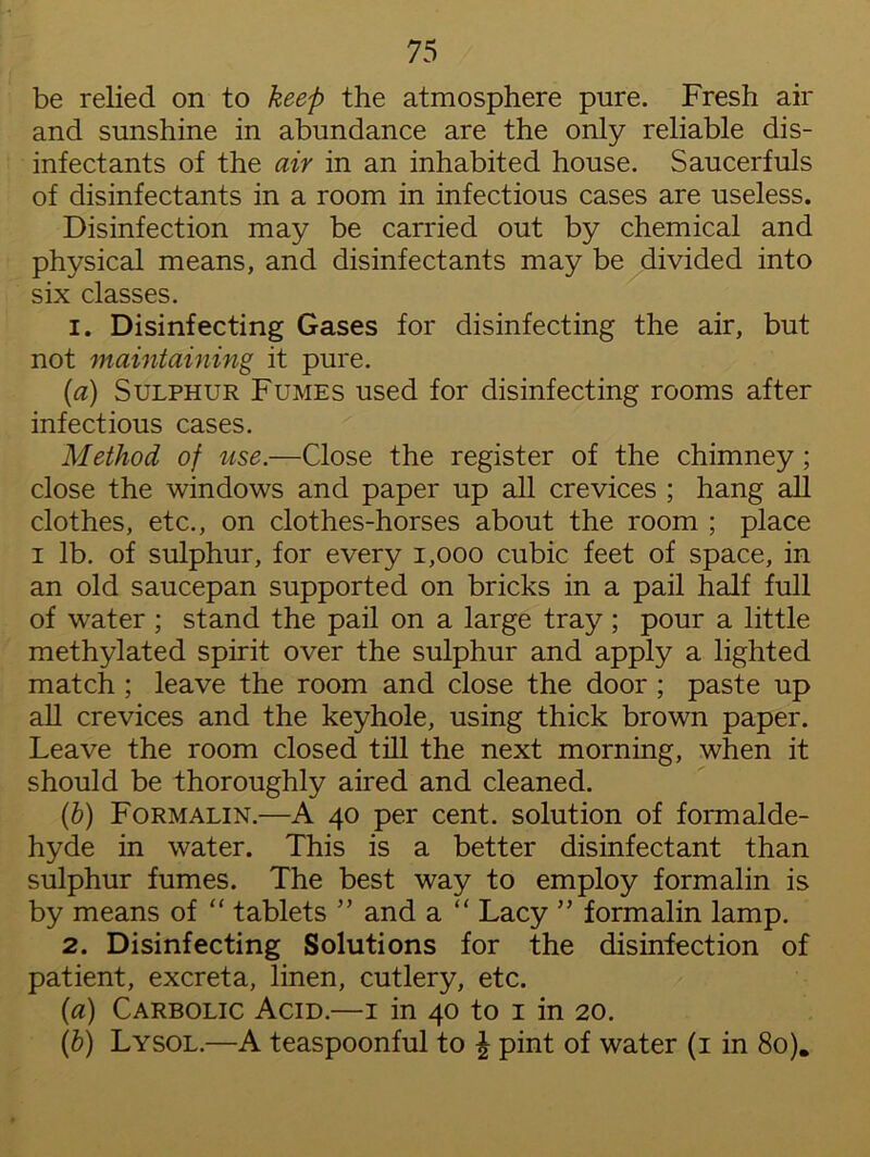 be relied on to keep the atmosphere pure. Fresh air and sunshine in abundance are the only reliable dis- infectants of the air in an inhabited house. Saucerfuls of disinfectants in a room in infectious cases are useless. Disinfection may be carried out by chemical and physical means, and disinfectants may be divided into six classes. 1. Disinfecting Gases for disinfecting the air, but not maintaining it pure. (a) Sulphur Fumes used for disinfecting rooms after infectious cases. Method of use.—Close the register of the chimney; close the windows and paper up all crevices ; hang all clothes, etc., on clothes-horses about the room ; place i lb. of sulphur, for every 1,000 cubic feet of space, in an old saucepan supported on bricks in a pail half full of water ; stand the pail on a large tray; pour a little methylated spirit over the sulphur and apply a lighted match ; leave the room and close the door ; paste up all crevices and the keyhole, using thick brown paper. Leave the room closed till the next morning, when it should be thoroughly aired and cleaned. (b) Formalin.—A 40 per cent, solution of formalde- hyde in water. This is a better disinfectant than sulphur fumes. The best way to employ formalin is by means of “ tablets ” and a “ Lacy ” formalin lamp. 2. Disinfecting Solutions for the disinfection of patient, excreta, linen, cutlery, etc. (a) Carbolic Acid.—1 in 40 to 1 in 20. (b) Lysol.—A teaspoonful to £ pint of water (1 in 80).