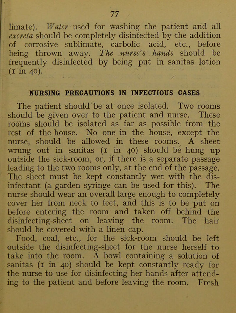limate). Water used for washing the patient and all excreta should be completely disinfected by the addition of corrosive sublimate, carbolic acid, etc., before being thrown away. The nurse's hands should be frequently disinfected by being put in sanitas lotion (i in 40). NURSING PRECAUTIONS IN INFECTIOUS CASES The patient should be at once isolated. Two rooms should be given over to the patient and nurse. These rooms should be isolated as far as possible from the rest of the house. No one in the house, except the nurse, should be allowed in these rooms. A sheet wrung out in sanitas (1 in 40) should be hung up outside the sick-room, or, if there is a separate passage leading to the two rooms only, at the end of the passage. The sheet must be kept constantly wet with the dis- infectant (a garden syringe can be used for this). The nurse should wear an overall large enough to completely cover her from neck to feet, and this is to be put on before entering the room and taken off behind the disinfecting-sheet on leaving the room. The hair should be covered with a linen cap. Food, coal, etc., for the sick-room should be left outside the disinfecting-sheet for the nurse herself to take into the room. A bowl containing a solution of sanitas (1 in 40) should be kept constantly ready for the nurse to use for disinfecting her hands after attend- ing to the patient and before leaving the room. Fresh