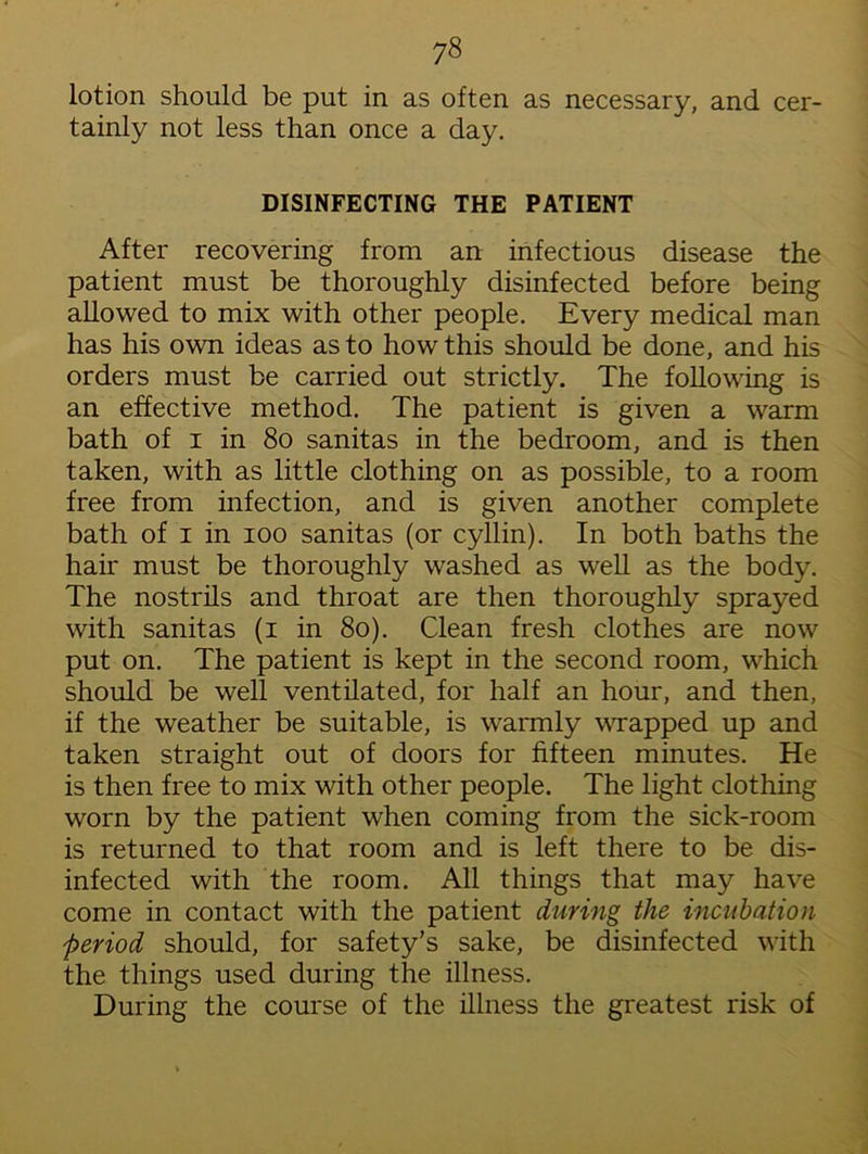 lotion should be put in as often as necessary, and cer- tainly not less than once a day. DISINFECTING THE PATIENT After recovering from an infectious disease the patient must be thoroughly disinfected before being allowed to mix with other people. Every medical man has his own ideas as to how this should be done, and his orders must be carried out strictly. The following is an effective method. The patient is given a warm bath of i in 80 sanitas in the bedroom, and is then taken, with as little clothing on as possible, to a room free from infection, and is given another complete bath of i in ioo sanitas (or cyllin). In both baths the hair must be thoroughly washed as well as the body. The nostrils and throat are then thoroughly sprayed with sanitas (i in 80). Clean fresh clothes are now put on. The patient is kept in the second room, which should be well ventilated, for half an hour, and then, if the weather be suitable, is warmly wrapped up and taken straight out of doors for fifteen minutes. He is then free to mix with other people. The light clothing worn by the patient when coming from the sick-room is returned to that room and is left there to be dis- infected with the room. All things that may have come in contact with the patient during the incubation period should, for safety’s sake, be disinfected with the things used during the illness. During the course of the illness the greatest risk of