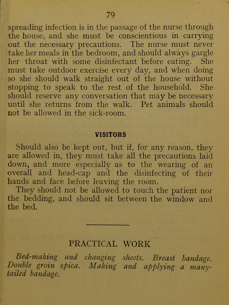 spreading infection is in the passage of the nurse through the house, and she must be conscientious in carrying out the necessary precautions. The nurse must never take her meals in the bedroom, and should always gargle her throat with some disinfectant before eating. She must take outdoor exercise every day, and when doing so she should walk straight out of the house without stopping to speak to the rest of the household. She should reserve any conversation that may be necessary until she returns from the walk. Pet animals should not be allowed in the sick-room. VISITORS Should also be kept out, but if, for any reason, they are allowed in, they must take all the precautions laid down, and more especially as to the wearing of an overall and head-cap and the disinfecting of their hands and face before leaving the room. They should not be allowed to touch the patient nor the bedding, and should sit between the window and the bed. PRACTICAL WORK Bed-making and changing sheets. Breast bandage. Double groin spica. Making and applying a many- tailed bandage.