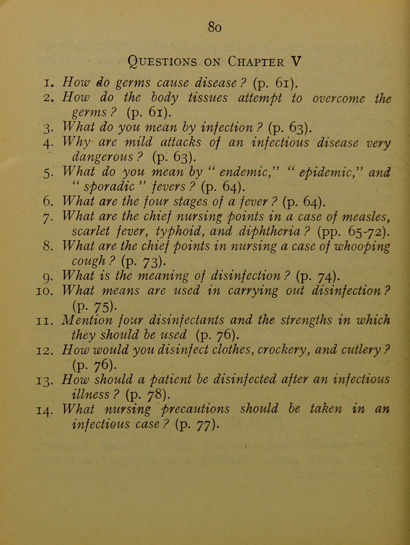Questions on Chapter V 1. How do germs cause disease ? (p. 61). 2. How do the body tissues attempt to overcome the germs ? (p. 61). 3. What do you mean by injection ? (p. 63). 4. Why are mild attacks of an infectious disease very dangerous ? (p. 63). 5. What do you mean by “ endemic,” “ epidemic,” and “ sporadic ” fevers ? (p. 64). 6. What are the four stages of a fever ? (p. 64). 7. What are the chief nursing points in a case of measles, scarlet fever, typhoid, and diphtheria ? (pp. 65-72). 8. What are the chief points in nursing a case of whooping cough ? (p. 73). 9. What is the meaning of disinfection ? (p. 74). 10. What means are used in carrying out disinfection ? (P- 75)- 11. Mention four disinfectants and the strengths in which they should be used (p. 76). 12. How would you disinfect clothes, crockery, and cutlery ? (p. 76). 13. How should a patient be disinfected after an infectious illness ? (p. 78). 14. What nursing precautions should be taken in an infectious case ? (p. 77).