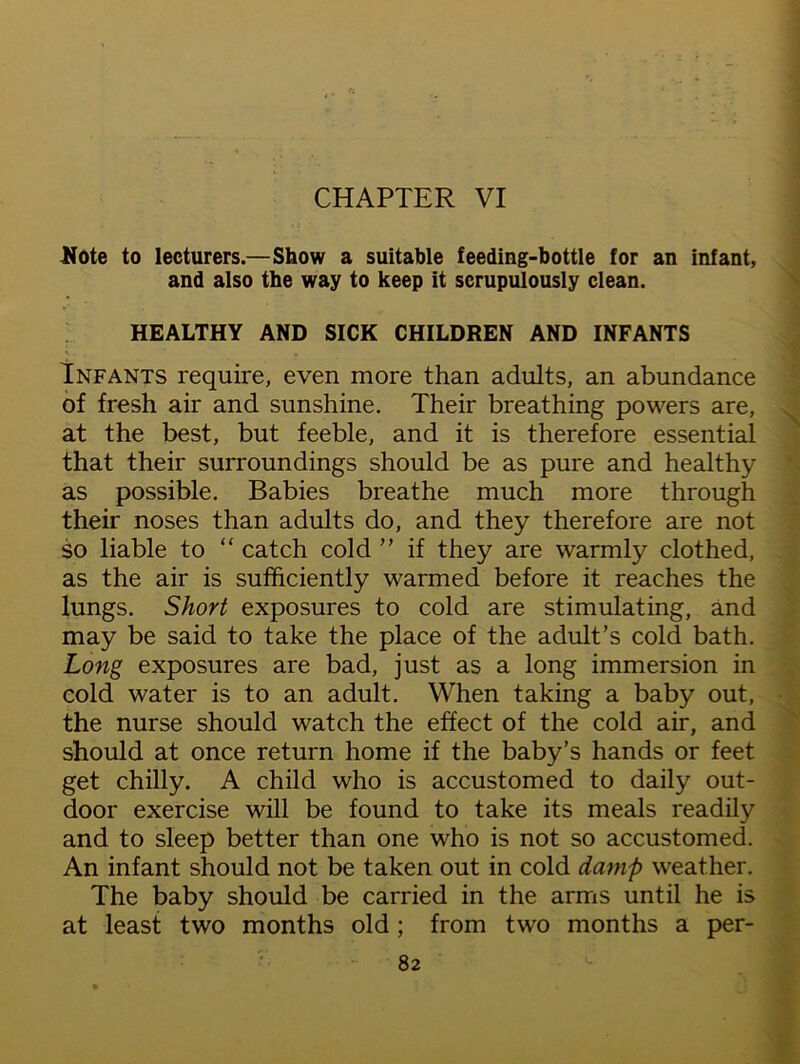 CHAPTER VI Note to lecturers.—Show a suitable feeding-bottle for an infant, and also the way to keep it scrupulously clean. HEALTHY AND SICK CHILDREN AND INFANTS Infants require, even more than adults, an abundance of fresh air and sunshine. Their breathing powers are, at the best, but feeble, and it is therefore essential that their surroundings should be as pure and healthy as possible. Babies breathe much more through their noses than adults do, and they therefore are not so liable to “ catch cold ” if they are warmly clothed, as the air is sufficiently warmed before it reaches the lungs. Short exposures to cold are stimulating, and may be said to take the place of the adult’s cold bath. Long exposures are bad, just as a long immersion in cold water is to an adult. When taking a baby out, the nurse should watch the effect of the cold air, and should at once return home if the baby’s hands or feet get chilly. A child who is accustomed to daily out- door exercise will be found to take its meals readily and to sleep better than one who is not so accustomed. An infant should not be taken out in cold damp weather. The baby should be carried in the arms until he is at least two months old; from two months a per-