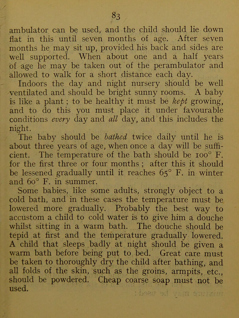 ambulator can be used, and the child should lie down flat in this until seven months of age. After seven months he may sit up, provided his back and sides are well supported. When about one and a half years of age he may be taken out of the perambulator and allowed to walk for a short distance each day. Indoors the day and night nursery should be well ventilated and should be bright sunny rooms. A baby is like a plant ; to be healthy it must be kept growing, and to do this you must place it under favourable conditions every day and all day, and this includes the night. The baby should be bathed twice daily until he is about three years of age, when once a day will be suffi- cient. The temperature of the bath should be ioo° F. for the first three or four months ; after this it should be lessened gradually until it reaches 65° F. in winter and 6o° F. in summer. Some babies, like some adults, strongly object to a cold bath, and in these cases the temperature must be lowered more gradually. Probably the best way to accustom a child to cold water is to give him a douche whilst sitting in a warm bath. The douche should be tepid at first and the temperature gradually lowered. A child that sleeps badly at night should be given a warm bath before being put to bed. Great care must be taken to thoroughly dry the child after bathing, and all folds of the skin, such as the groins, armpits, etc., should be powdered. Cheap coarse soap must not be used.