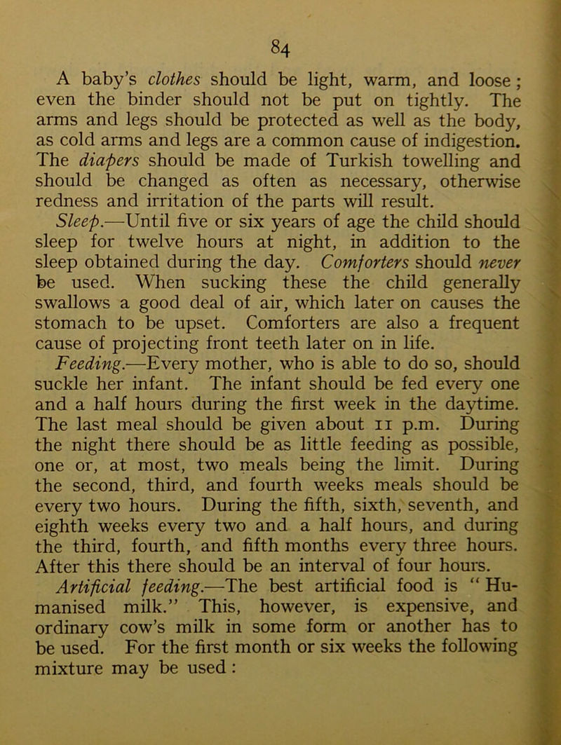A baby’s clothes should be light, warm, and loose ; even the binder should not be put on tightly. The arms and legs should be protected as well as the body, as cold arms and legs are a common cause of indigestion. The diapers should be made of Turkish towelling and should be changed as often as necessary, otherwise redness and irritation of the parts will result. Sleep.-—-Until five or six years of age the child should sleep for twelve hours at night, in addition to the sleep obtained during the day. Comforters should never be used. When sucking these the child generally swallows a good deal of air, which later on causes the stomach to be upset. Comforters are also a frequent cause of projecting front teeth later on in life. Feeding.—Every mother, who is able to do so, should suckle her infant. The infant should be fed every one and a half hours during the first week in the daytime. The last meal should be given about n p.m. During the night there should be as little feeding as possible, one or, at most, two meals being the limit. During the second, third, and fourth weeks meals should be every two hours. During the fifth, sixth, seventh, and eighth weeks every two and a half hours, and during the third, fourth, and fifth months every three hours. After this there should be an interval of four hours. Artificial feeding.—The best artificial food is “ Hu- manised milk.” This, however, is expensive, and ordinary cow’s milk in some form or another has to be used. For the first month or six weeks the following mixture may be used :