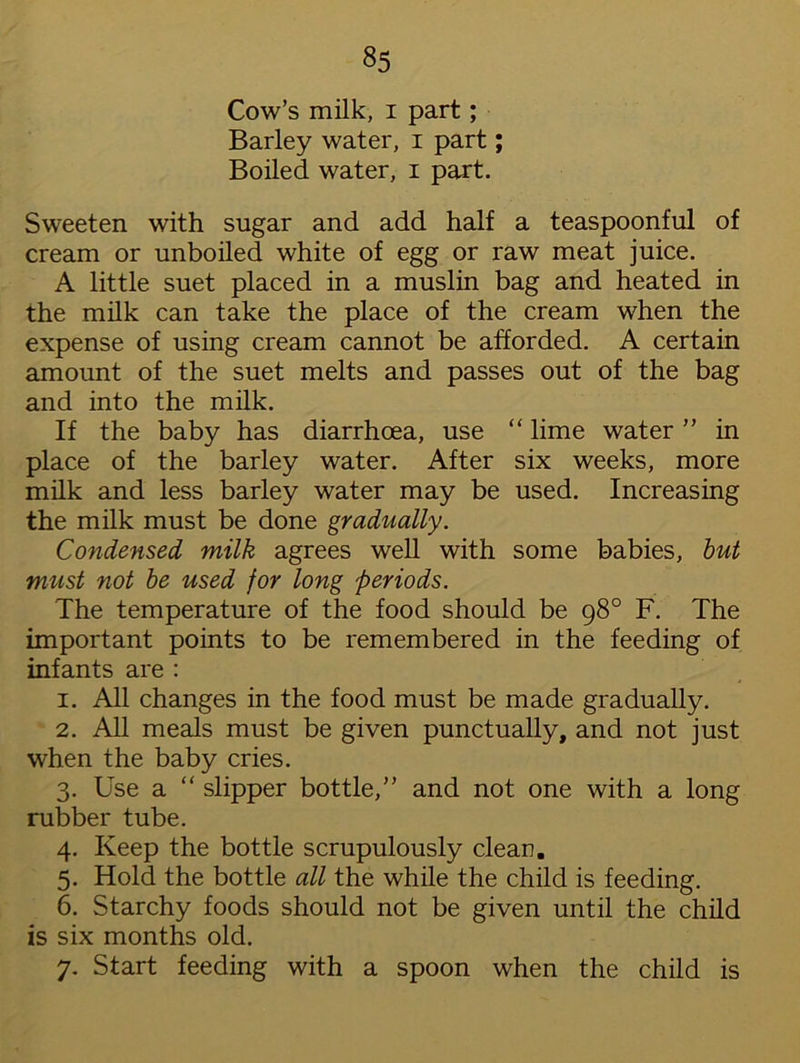 Cow’s milk, i part; Barley water, i part; Boiled water, i part. Sweeten with sugar and add half a teaspoonful of cream or unboiled white of egg or raw meat juice. A little suet placed in a muslin bag and heated in the milk can take the place of the cream when the expense of using cream cannot be afforded. A certain amount of the suet melts and passes out of the bag and into the milk. If the baby has diarrhoea, use “ lime water ” in place of the barley water. After six weeks, more milk and less barley water may be used. Increasing the milk must be done gradually. Condensed milk agrees well with some babies, but must not be used for long periods. The temperature of the food should be 98° F. The important points to be remembered in the feeding of infants are : 1. All changes in the food must be made gradually. 2. All meals must be given punctually, and not just when the baby cries. 3. Use a “ slipper bottle,” and not one with a long rubber tube. 4. Keep the bottle scrupulously clean. 5. Hold the bottle all the while the child is feeding. 6. Starchy foods should not be given until the child is six months old. 7. Start feeding with a spoon when the child is