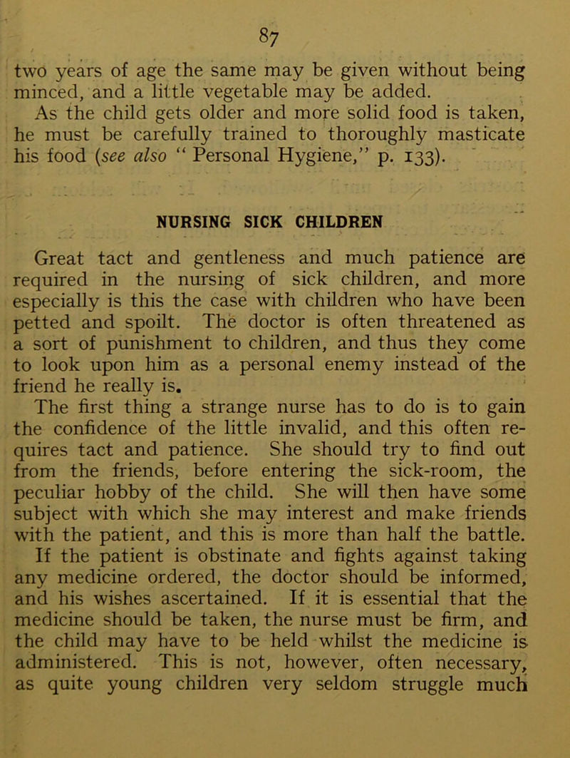 \ t two years of age the same may be given without being minced, and a little vegetable may be added. As the child gets older and more solid food is taken, he must be carefully trained to thoroughly masticate his food (see also “ Personal Hygiene,” p. 133). NURSING SICK CHILDREN Great tact and gentleness and much patience are required in the nursing of sick children, and more especially is this the case with children who have been petted and spoilt. The doctor is often threatened as a sort of punishment to children, and thus they come to look upon him as a personal enemy instead of the friend he really is. The first thing a strange nurse has to do is to gain the confidence of the little invalid, and this often re- quires tact and patience. She should try to find out from the friends, before entering the sick-room, the peculiar hobby of the child. She will then have some subject with which she may interest and make friends with the patient, and this is more than half the battle. If the patient is obstinate and fights against taking any medicine ordered, the doctor should be informed, and his wishes ascertained. If it is essential that the medicine should be taken, the nurse must be firm, and the child may have to be held whilst the medicine is administered. This is not, however, often necessary, as quite young children very seldom struggle much