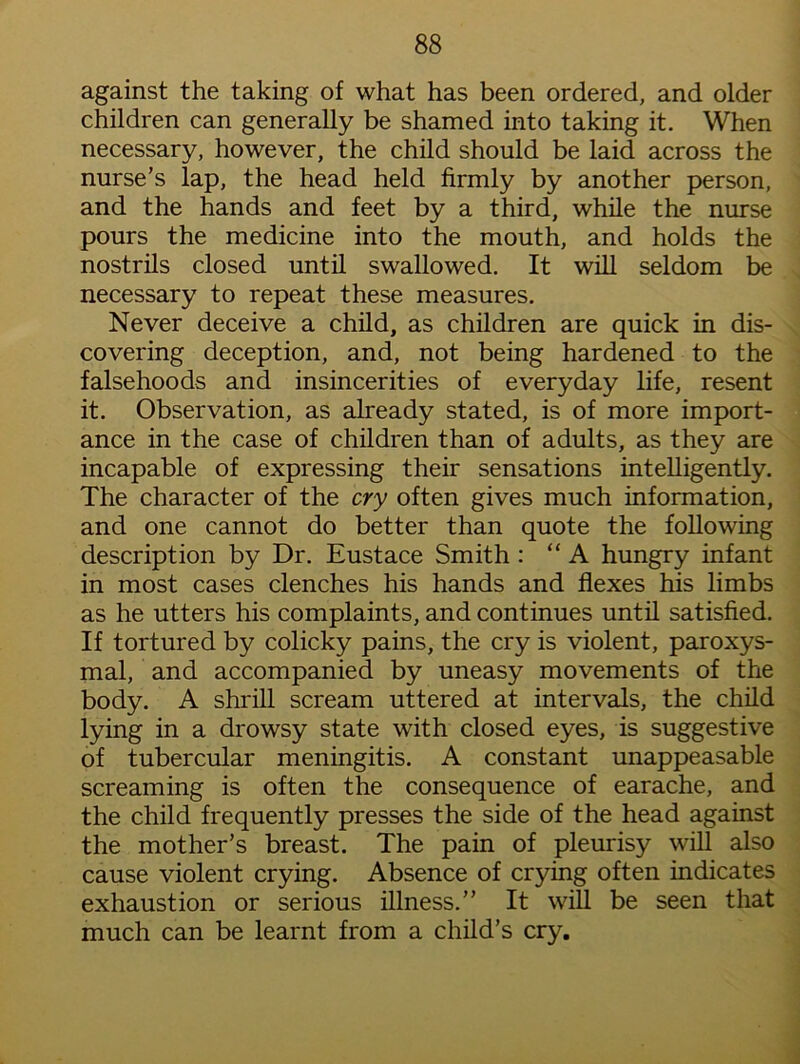 against the taking of what has been ordered, and older children can generally be shamed into taking it. When necessary, however, the child should be laid across the nurse’s lap, the head held firmly by another person, and the hands and feet by a third, while the nurse pours the medicine into the mouth, and holds the nostrils closed until swallowed. It will seldom be necessary to repeat these measures. Never deceive a child, as children are quick in dis- covering deception, and, not being hardened to the falsehoods and insincerities of everyday life, resent it. Observation, as already stated, is of more import- ance in the case of children than of adults, as they are incapable of expressing their sensations intelligently. The character of the cry often gives much information, and one cannot do better than quote the following description by Dr. Eustace Smith : “A hungry infant in most cases clenches his hands and flexes his limbs as he utters his complaints, and continues until satisfied. If tortured by colicky pains, the cry is violent, paroxys- mal, and accompanied by uneasy movements of the body. A shrill scream uttered at intervals, the child lying in a drowsy state with closed eyes, is suggestive of tubercular meningitis. A constant unappeasable screaming is often the consequence of earache, and the child frequently presses the side of the head against the mother’s breast. The pain of pleurisy will also cause violent crying. Absence of crying often indicates exhaustion or serious illness.” It will be seen that much can be learnt from a child’s cry.