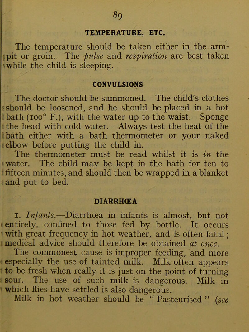 8g TEMPERATURE, ETC. The temperature should be taken either in the arm- pit or groin. The pulse and respiration are best taken \ while the child is sleeping. CONVULSIONS The doctor should be summoned. The child’s clothes should be loosened, and he should be placed in a hot bath (ioo° F.), with the water up to the waist. Sponge the head with cold water. Always test the heat of the bath either with a bath thermometer or your naked elbow before putting the child in. The thermometer must be read whilst it is in the ' water. The child may be kept in the bath for ten to fifteen minutes, and should then be wrapped in a blanket and put to bed. DIARRHCEA i. Infants.—Diarrhoea in infants is almost, but not (entirely, confined to those fed by bottle. It occurs with great frequency in hot weather, and is often fatal; medical advice should therefore be obtained at once. The commonest cause is improper feeding, and more especially the use of tainted milk. Milk often appears to be fresh when really it is just on the point of turning sour. The use of such milk is dangerous. Milk in which flies have settled is also dangerous. Milk in hot weather should be “ Pasteurised ” (see