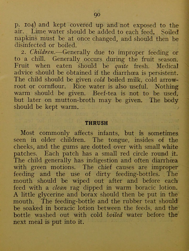 p. 104) and kept covered up and not exposed to the air. Lime water should be added to each feed. Soiled napkins must be at once changed, and should then be disinfected or boiled. 2. Children.—Generally due to improper feeding or to a chill. Generally occurs during the fruit season. Fruit when eaten should be quite fresh. Medical advice should be obtained if the diarrhoea is persistent. The child should be given cold boiled milk, cold arrow- root or cornflour. Rice water is also useful. Nothing warm should be given. Beef-tea is not to be used, but later on mutton-broth may be given. The body should be kept warm. THRUSH Most commonly affects infants, but is sometimes seen in older children. The tongue, insides of the cheeks, and the gums are dotted over with small white patches. Each patch has a small red circle round it. The child generally has indigestion and often diarrhoea with green motions. The chief causes are improper feeding and the use of dirty feeding-bottles. The mouth should be wiped out after and before each feed with a clean rag dipped in warm boracic lotion. A little glycerine and borax should then be put in the mouth. The feeding-bottle and the rubber teat should be soaked in boracic lotion between the feeds, and the bottle washed out with cold boiled water before the next meal is put into it.