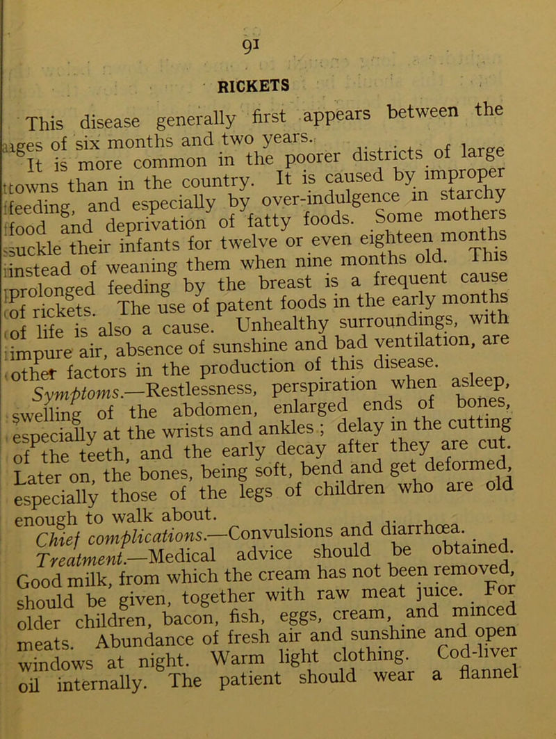 RICKETS This disease generally first appears between the ages of six months and two years. It is more common in the poorer districts g t towns than in the country. It is causedL y. in^ feeding and especially by over-indulgence in starchy : ood and deprivation of fatty foods. Some mothers 'Suckle their infants for twelve or even ei^tee^mo^hh^ instead of weaning them when nine months old. This •nrolonged feeding by the breast is a frequent cause of rickets The use of patent foods in the early months ,of lhe is also a cause Unhealthy surroundings, with impure air, absence of sunshine and bad ventilation, are iother factors in the production of this disease. Symptoms.—Restlessness, persp.ration when asleep, swelling of the abdomen, enlarged ends of bones, especially at the wrists and ankles ; delay m the cutting ofPthe teeth, and the early decay after they are cut. Later on, the bones, being soft, bend and get deforme , especially those of the legs of children who are old enough to walk about. # ... , Chief complications.—Convulsions and d3arrh^' . d Treatment— Medical advice should be obtained. Good milk, from which the cream has not been removed, should be given, together with raw meat juice. For older children, bacon, fish, eggs, cream and mmced meats Abundance of fresh air and sunshine and open windows at night. Warm light clothing. Cod-liver oil internally. The patient should wear a flannel