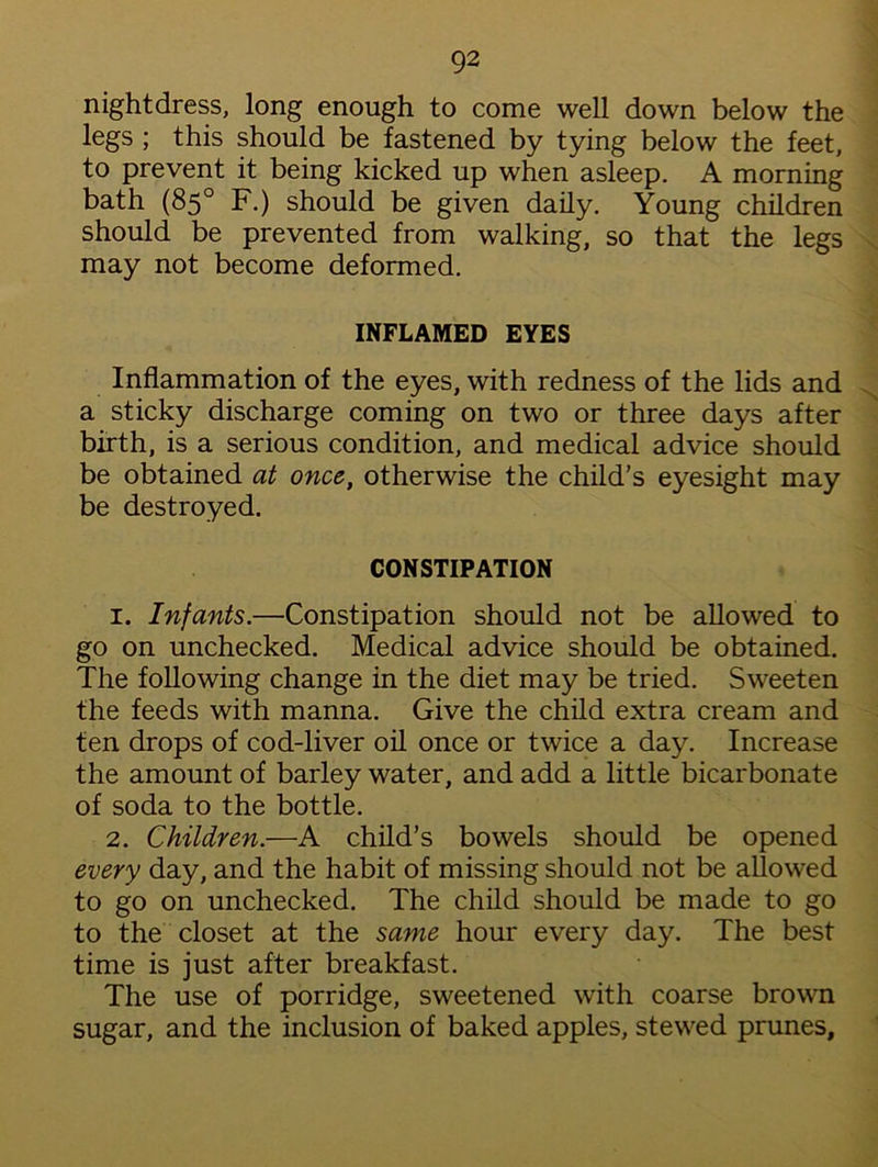 nightdress, long enough to come well down below the legs ; this should be fastened by tying below the feet, to prevent it being kicked up when asleep. A morning bath (85° F.) should be given daily. Young children should be prevented from walking, so that the legs may not become deformed. INFLAMED EYES Inflammation of the eyes, with redness of the lids and a sticky discharge coming on two or three days after birth, is a serious condition, and medical advice should be obtained at once, otherwise the child’s eyesight may be destroyed. CONSTIPATION 1. Infants.—Constipation should not be allowed to go on unchecked. Medical advice should be obtained. The following change in the diet may be tried. Sweeten the feeds with manna. Give the child extra cream and ten drops of cod-liver oil once or twice a day. Increase the amount of barley water, and add a little bicarbonate of soda to the bottle. 2. Children.—A child’s bowels should be opened every day, and the habit of missing should not be allowed to go on unchecked. The child should be made to go to the closet at the same hour every day. The best time is just after breakfast. The use of porridge, sweetened with coarse brown sugar, and the inclusion of baked apples, stewed prunes.