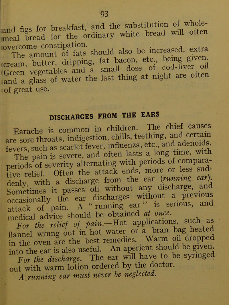 md figs for breakfast, and the substitution of whole- meal bread for the ordinary white bread will often The° oTfaTs should also be increased, extra cream tatter, dripping, fat bacon, etc bemg given Green” vegetables and a small dose of cod-liver o and a glass of water the last thing at night are often of great use. discharges from the ears Earache is common in children. The chief causes are sore throats, indigestion, chills, teething, and certain fevers, such as scarlet fever, influenza, etc , and adenoids. The pain is severe, and often lasts a long time, wi periods of severity alternating with periods of compara- tive relief. Often the attack ends, more or less sud denlv with a discharge from the ear (running ear) Sometimes it passes off without any discharge, and occasionally the ear discharges without a previous attack of pain. A “ running ear ” is serious, and medical advice should be obtained at once. For the relief of pain.—Hot applications, such as flannel wrung out in hot water or a bran bag heated in the oven are the best remedies.. Warm oil dropped into the ear is also useful. An aperient should be given. For the discharge. The ear will have to be syringe out with warm lotion ordered by the doctor. A running ear must never be neglected.