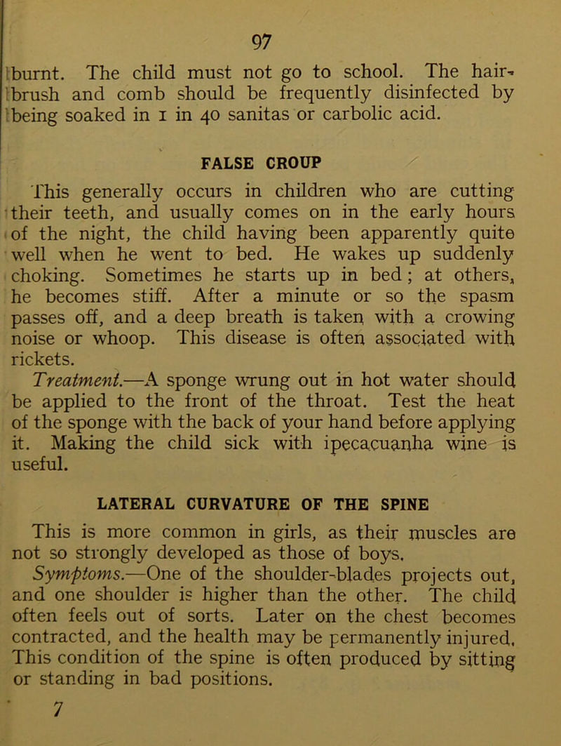 lburnt. The child must not go to school. The hair- 's brush and comb should be frequently disinfected by being soaked in i in 40 sanitas or carbolic acid. FALSE CROUP This generally occurs in children who are cutting their teeth, and usually comes on in the early hours of the night, the child having been apparently quite well when he went to bed. He wakes up suddenly choking. Sometimes he starts up in bed ; at others, he becomes stiff. After a minute or so the spasm passes off, and a deep breath is taken with a crowing noise or whoop. This disease is often associated with rickets. Treatment.—A sponge wrung out in hot water should be applied to the front of the throat. Test the heat of the sponge with the back of your hand before applying it. Making the child sick with ipecacuanha wine is useful. LATERAL CURVATURE OF THE SPINE This is more common in girls, as their muscles are not so strongly developed as those of boys, Symptoms.—One of the shoulder-blades projects out, and one shoulder is higher than the other. The child often feels out of sorts. Later on the chest becomes contracted, and the health may be permanently injured. This condition of the spine is often produced by sitting or standing in bad positions. 7