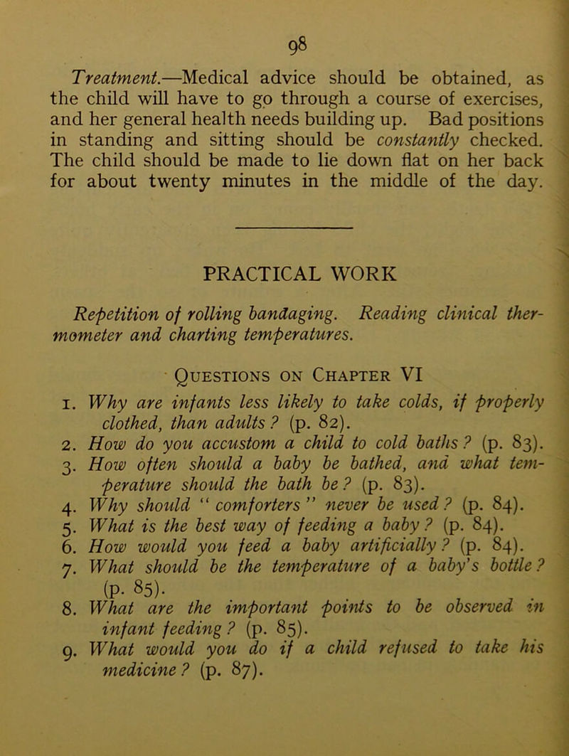 g8 Treatment.—Medical advice should be obtained, as the child will have to go through a course of exercises, and her general health needs building up. Bad positions in standing and sitting should be constantly checked. The child should be made to lie down flat on her back for about twenty minutes in the middle of the day. PRACTICAL WORK Repetition of rolling bandaging. Reading clinical ther- mometer and charting temperatures. Questions on Chapter VI 1. Why are infants less likely to take colds, if properly clothed, than adults? (p. 82). 2. How do you accustom a child to cold baths? (p. 83). 3. How often should a baby be bathed, and what tem- perature should the bath be? (p. 83). 4. Why should “ comforters ” never be used? (p. 84). 5. What is the best way of feeding a baby? (p. 84). 6. How would you feed a baby artificially ? (p. 84). 7. What should be the temperature of a baby’s bottle ? (P- 85). 8. What are the important points to be observed m infant feeding? (p. 85). 9. What would you do if a child refused to take his medicine? (p. 87).