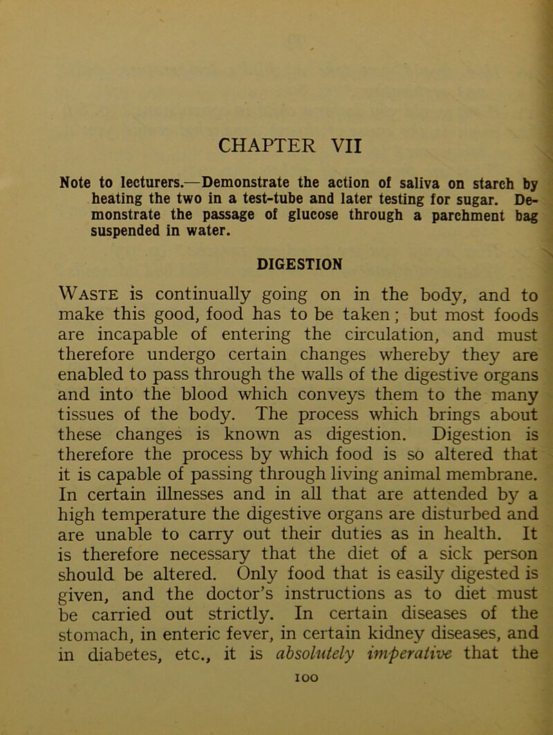 CHAPTER VII Note to lecturers.—Demonstrate the action of saliva on starch by heating the two in a test-tube and later testing for sugar. De- monstrate the passage of glucose through a parchment bag suspended in water. DIGESTION Waste is continually going on in the body, and to make this good, food has to be taken; but most foods are incapable of entering the circulation, and must therefore undergo certain changes whereby they are enabled to pass through the walls of the digestive organs and into the blood which conveys them to the many tissues of the body. The process which brings about these changes is known as digestion. Digestion is therefore the process by which food is so altered that it is capable of passing through living animal membrane. In certain illnesses and in all that are attended by a high temperature the digestive organs are disturbed and are unable to carry out their duties as in health. It is therefore necessary that the diet of a sick person should be altered. Only food that is easily digested is given, and the doctor’s instructions as to diet must be carried out strictly. In certain diseases of the stomach, in enteric fever, in certain kidney diseases, and in diabetes, etc., it is absolutely imperative that the ioo