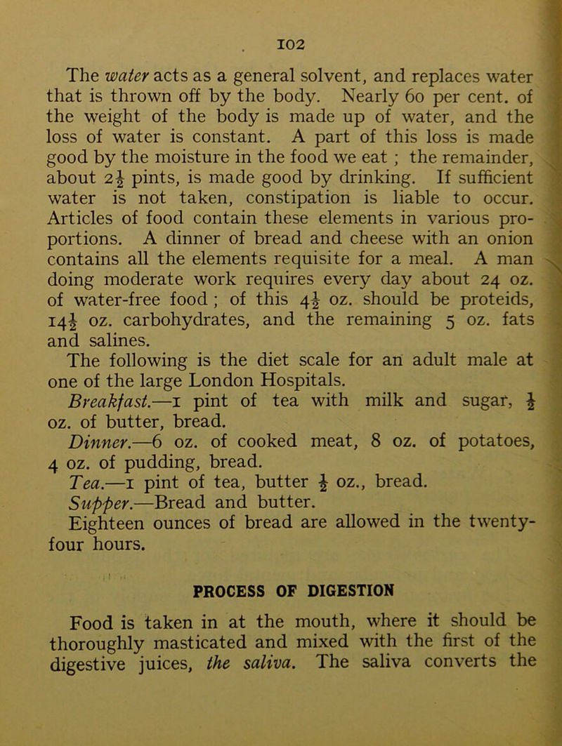 The water acts as a general solvent, and replaces water that is thrown off by the body. Nearly 60 per cent, of the weight of the body is made up of water, and the loss of water is constant. A part of this loss is made good by the moisture in the food we eat ; the remainder, about 2\ pints, is made good by drinking. If sufficient water is not taken, constipation is liable to occur. Articles of food contain these elements in various pro- portions. A dinner of bread and cheese with an onion contains all the elements requisite for a meal. A man doing moderate work requires every day about 24 oz. of water-free food ; of this 41 oz. should be proteids, 14! oz. carbohydrates, and the remaining 5 oz. fats and salines. The following is the diet scale for an adult male at one of the large London Hospitals. Breakfast.—1 pint of tea with milk and sugar, \ oz. of butter, bread. Dinner.—6 oz. of cooked meat, 8 oz. of potatoes, 4 oz. of pudding, bread. Tea.—1 pint of tea, butter \ oz., bread. Supper.—Bread and butter. Eighteen ounces of bread are allowed in the twenty- four hours. PROCESS OF DIGESTION Food is taken in at the mouth, where it should be thoroughly masticated and mixed with the first of the digestive juices, the saliva. The saliva converts the
