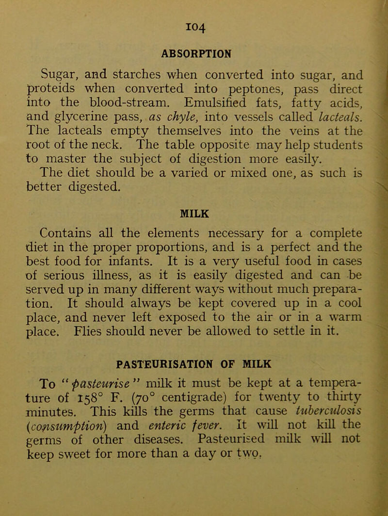 ABSORPTION Sugar, and starches when converted into sugar, and proteids when converted into peptones, pass direct into the blood-stream. Emulsified fats, fatty acids, and glycerine pass, as chyle, into vessels called lacteals. The lacteals empty themselves into the veins at the root of the neck. The table opposite may help students to master the subject of digestion more easily. The diet should be a varied or mixed one, as such is better digested. MILK Contains all the elements necessary for a complete diet in the proper proportions, and is a perfect and the best food for infants. It is a very useful food in cases of serious illness, as it is easily digested and can be served up in many different ways without much prepara- tion. It should always be kept covered up in a cool place, and never left exposed to the air or in a warm place. Flies should never be allowed to settle in it. PASTEURISATION OF MILK To “ pasteurise ” milk it must be kept at a tempera- ture of 158° F. (70° centigrade) for twenty to thirty minutes. This kills the germs that cause tuberculosis (1consumption) and enteric fever. It will not kill the germs of other diseases. Pasteurised milk will not keep sweet for more than a day or two.