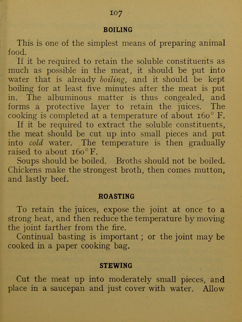 BOILING This is one of the simplest means of preparing animal food. If it be required to retain the soluble constituents as much as possible in the meat, it should be put into water that is already boiling, and it should be kept boiling for at least five minutes after the meat is put in. The albuminous matter is thus congealed, and forms a protective layer to retain the juices. The cooking is completed at a temperature of about i6o° F. If it be required to extract the soluble constituents, the meat should be cut up into small pieces and put into cold water. The temperature is then gradually raised to about i6o°F. Soups should be boiled. Broths should not be boiled. Chickens make the strongest broth, then comes mutton, and lastly beef. ROASTING To retain the juices, expose the joint at once to a strong heat, and then reduce the temperature by moving the joint farther from the fire. Continual basting is important; or the joint may be cooked in a paper cooking bag. STEWING Cut the meat up into moderately small pieces, and place in a saucepan and just cover with water. Allow