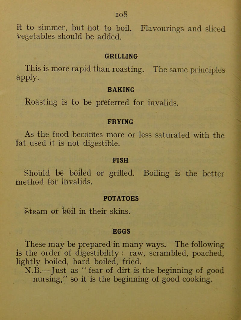 io8 it to simmer, but not to boil. Flavourings and sliced Vegetables should be added. GRILLING This is more rapid than roasting. The same principles apply. BAKING Roasting is to be preferred for invalids. FRYING As the food becomes more or less saturated with the fat used it is not digestible. FISH Should be boiled or grilled. Boiling is the better method for invalids. POTATOES kteam or bdil in their skins. EGGS These may be prepared in many ways. The following is the order of digestibility : raw, scrambled, poached, lightly boiled, hard boiled, fried. N.B.—Just as “ fear of dirt is the beginning of good nursing/' so it is the beginning of good cooking.