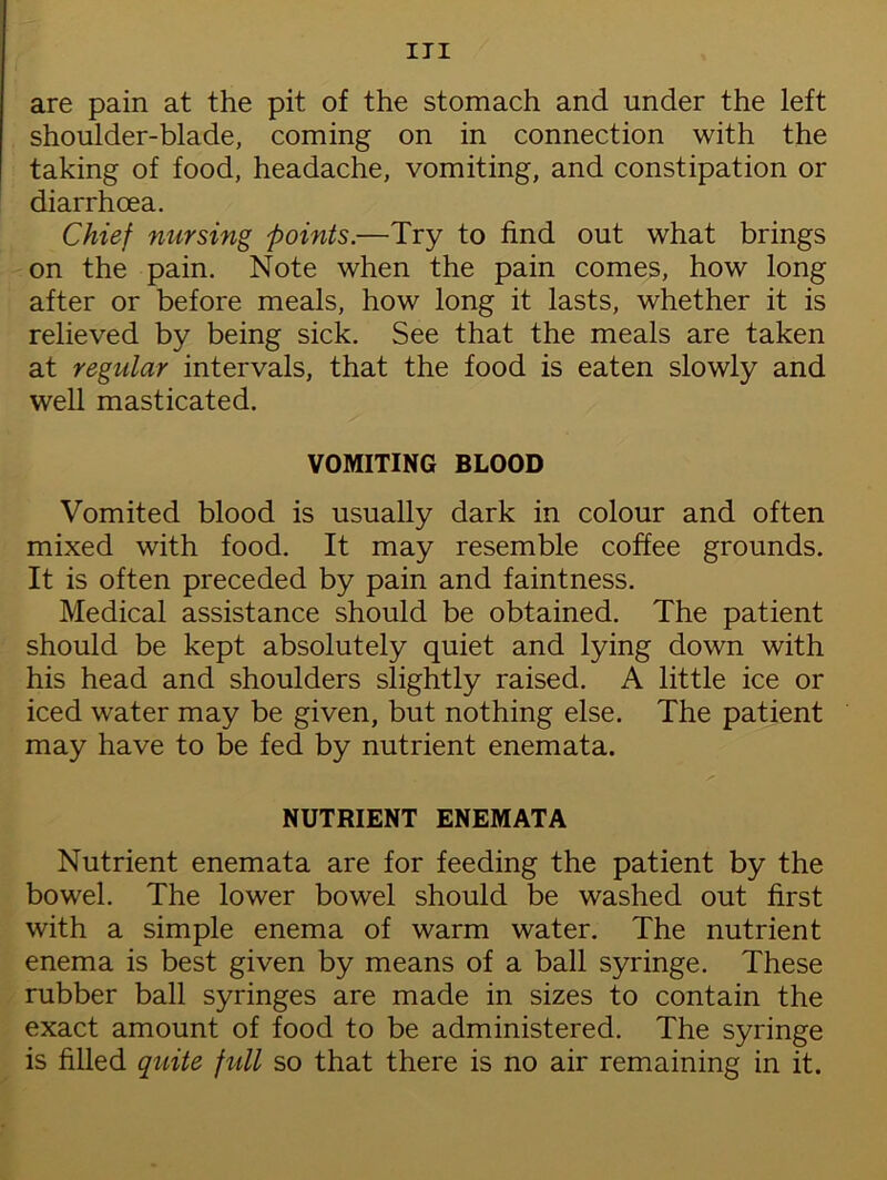 are pain at the pit of the stomach and under the left shoulder-blade, coming on in connection with the taking of food, headache, vomiting, and constipation or diarrhoea. Chief nursing points.—Try to find out what brings on the pain. Note when the pain comes, how long after or before meals, how long it lasts, whether it is relieved by being sick. See that the meals are taken at regular intervals, that the food is eaten slowly and well masticated. VOMITING BLOOD Vomited blood is usually dark in colour and often mixed with food. It may resemble coffee grounds. It is often preceded by pain and faintness. Medical assistance should be obtained. The patient should be kept absolutely quiet and lying down with his head and shoulders slightly raised. A little ice or iced water may be given, but nothing else. The patient may have to be fed by nutrient enemata. NUTRIENT ENEMATA Nutrient enemata are for feeding the patient by the bowel. The lower bowel should be washed out first with a simple enema of warm water. The nutrient enema is best given by means of a ball syringe. These rubber ball syringes are made in sizes to contain the exact amount of food to be administered. The syringe is filled quite full so that there is no air remaining in it.