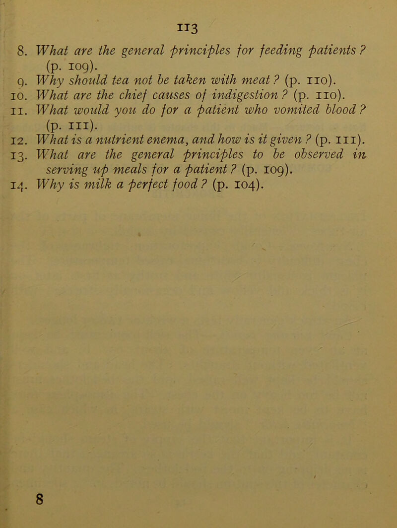 -1 IT3 8. What are the general principles for feeding patients ? (p. 109). 9. Why should tea not be taken with meat ? (p. no). 10. What are the chief causes of indigestion? (p. no), n. What would you do for a patient who vomited blood ? 12. What is a nutrient enema, and how is it given ? (p. in). 13. What are the general principles to be observed in serving up meals for a patient ? (p. 109). 14. Why is milk a perfect food? (p. 104). (p. hi)