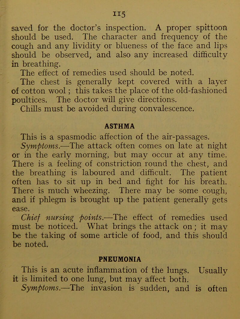 H5 saved for the doctor’s inspection. A proper spittoon should be used. The character and frequency of the cough and any lividity or blueness of the face and lips should be observed, and also any increased difficulty in breathing. The effect of remedies used should be noted. The chest is generally kept covered with a layer of cotton wool; this takes the place of the old-fashioned poultices. The doctor will give directions. Chills must be avoided during convalescence. ASTHMA This is a spasmodic affection of the air-passages. Symptoms.—The attack often comes on late at night or in the early morning, but may occur at any time. There is a feeling of constriction round the chest, and the breathing is laboured and difficult. The patient often has to sit up in bed and fight for his breath. There is much wheezing. There may be some cough, and if phlegm is brought up the patient generally gets ease. Chief nursing points.—The effect of remedies used must be noticed. What brings the attack on; it may be the taking of some article of food, and this should be noted. PNEUMONIA This is an acute inflammation of the lungs. Usually it is limited to one lung, but may affect both. Symptoms.—The invasion is sudden, and is often