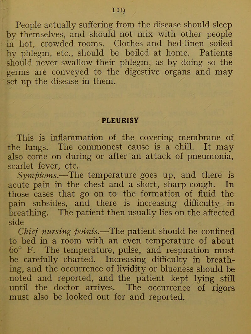 People actually suffering from the disease should sleep by themselves, and should not mix with other people in hot, crowded rooms. Clothes and bed-linen soiled by phlegm, etc., should be boiled at home. Patients should never swallow their phlegm, as by doing so the germs are conveyed to the digestive organs and may set up the disease in them. PLEURISY This is inflammation of the covering membrane of the lungs. The commonest cause is a chill. It may also come on during or after an attack of pneumonia, scarlet fever, etc. Symptoms.-—The temperature goes up, and there is acute pain in the chest and a short, sharp cough. In those cases that go on to the formation of fluid the pain subsides, and there is increasing difficulty in breathing. The patient then usually lies on the affected side Chief nursing points.—The patient should be confined to bed in a room with an even temperature of about 6o° F. The temperature, pulse, and respiration must be carefully charted. Increasing difficulty in breath- ing, and the occurrence of lividity or blueness should be noted and reported, and the patient kept lying still until the doctor arrives. The occurrence of rigors must also be looked out for and reported.