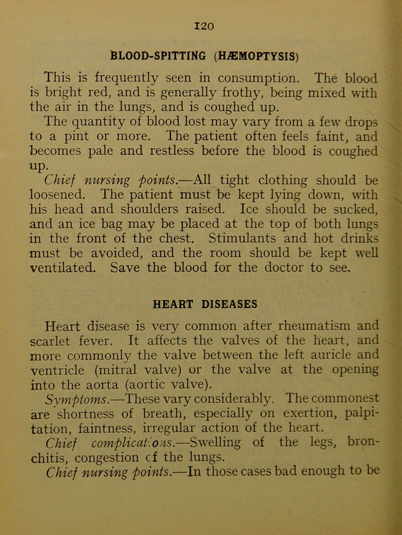 BLOOD-SPITTING (HAEMOPTYSIS) This is frequently seen in consumption. The blood is bright red, and is generally frothy, being mixed with the air in the lungs, and is coughed up. The quantity of blood lost may vary from a few drops to a pint or more. The patient often feels faint, and becomes pale and restless before the blood is coughed up. Chief nursing joints.—All tight clothing should be loosened. The patient must be kept lying down, with his head and shoulders raised. Ice should be sucked, and an ice bag may be placed at the top of both lungs in the front of the chest. Stimulants and hot drinks must be avoided, and the room should be kept well ventilated. Save the blood for the doctor to see. HEART DISEASES Heart disease is very common after rheumatism and scarlet fever. It affects the valves of the heart, and more commonly the valve between the left auricle and ventricle (mitral valve) or the valve at the opening into the aorta (aortic valve). Symptoms.—These vary considerably. The commonest are shortness of breath, especially on exertion, palpi- tation, faintness, irregular action of the heart. Chief complications.—Swelling of the legs, bron- chitis, congestion cf the lungs. Chief nursing points.—In those cases bad enough to be