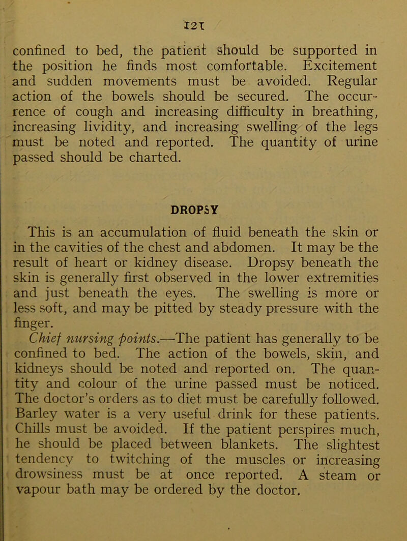 I2T confined to bed, the patient should be supported in the position he finds most comfortable. Excitement and sudden movements must be avoided. Regular action of the bowels should be secured. The occur- rence of cough and increasing difficulty in breathing, increasing lividity, and increasing swelling of the legs must be noted and reported. The quantity of urine passed should be charted. DROPSY This is an accumulation of fluid beneath the skin or in the cavities of the chest and abdomen. It may be the result of heart or kidney disease. Dropsy beneath the skin is generally first observed in the lower extremities and just beneath the eyes. The swelling is more or less soft, and may be pitted by steady pressure with the finger. Chief nursing points.—The patient has generally to be confined to bed. The action of the bowels, skin, and kidneys should be noted and reported on. The quan- tity and colour of the urine passed must be noticed. The doctor’s orders as to diet must be carefully followed. Barley water is a very useful drink for these patients. Chills must be avoided. If the patient perspires much, he should be placed between blankets. The slightest tendency to twitching of the muscles or increasing drowsiness must be at once reported. A steam or vapour bath may be ordered by the doctor.