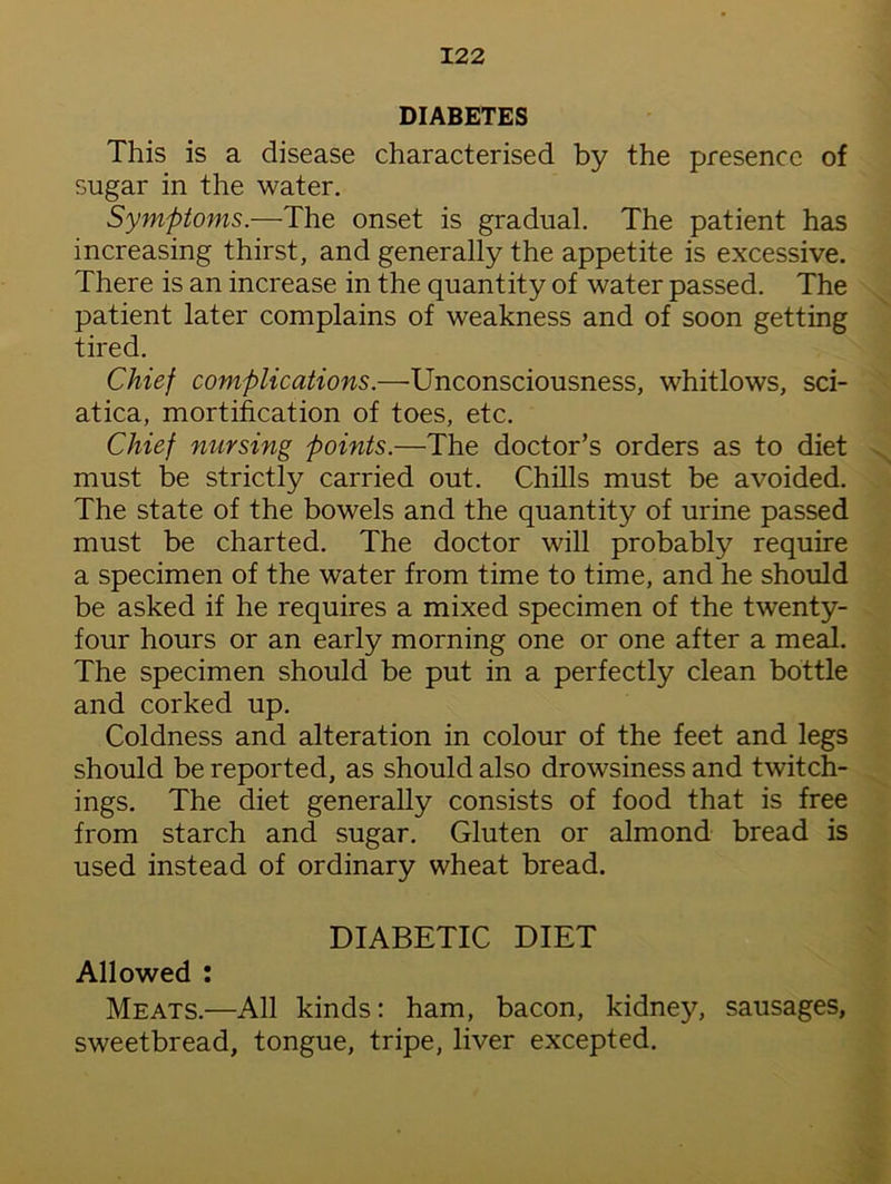 DIABETES This is a disease characterised by the presence of sugar in the water. Symptoms.—The onset is gradual. The patient has increasing thirst, and generally the appetite is excessive. There is an increase in the quantity of water passed. The patient later complains of weakness and of soon getting tired. Chief complications.—Unconsciousness, whitlows, sci- atica, mortification of toes, etc. Chief nursing points.—The doctor’s orders as to diet must be strictly carried out. Chills must be avoided. The state of the bowels and the quantity of urine passed must be charted. The doctor will probably require a specimen of the water from time to time, and he should be asked if he requires a mixed specimen of the twenty- four hours or an early morning one or one after a meal. The specimen should be put in a perfectly clean bottle and corked up. Coldness and alteration in colour of the feet and legs should be reported, as should also drowsiness and twitch- ings. The diet generally consists of food that is free from starch and sugar. Gluten or almond bread is used instead of ordinary wheat bread. DIABETIC DIET Allowed : Meats.—All kinds: ham, bacon, kidney, sausages, sweetbread, tongue, tripe, liver excepted.