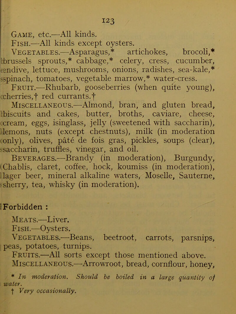 Game, etc.—All kinds. Fish.—All kinds except oysters. Vegetables.—Asparagus,* artichokes, brocoli,* bbrussels sprouts,* cabbage,* celery, cress, cucumber, tendive, lettuce, mushrooms, onions, radishes, sea-kale,* spinach, tomatoes, vegetable marrow,* water-cress. Fruit.—Rhubarb, gooseberries (when quite young), i cherries,f red currants, f Miscellaneous.—Almond, bran, and gluten bread, [biscuits and cakes, butter, broths, caviare, cheese, -cream, eggs, isinglass, jelly (sweetened with saccharin), demons, nuts (except chestnuts), milk (in moderation - only), olives, pate de fois gras, pickles, soups (clear), t saccharin, truffles, vinegar, and oil. Beverages.—Brandy (in moderation), Burgundy, 'Chablis, claret, coffee, hock, koumiss (in moderation), dager beer, mineral alkaline waters, Moselle, Sauterne, •sherry, tea, whisky (in moderation). i Forbidden : Meats.—Liver. Fish.—Oysters. Vegetables.—Beans, beetroot, carrots, parsnips, peas, potatoes, turnips. Fruits.—All sorts except those mentioned above. Miscellaneous.—Arrowroot, bread, cornflour, honey, * In moderation. Should be boiled in a large quantity of water. t Very occasionally.