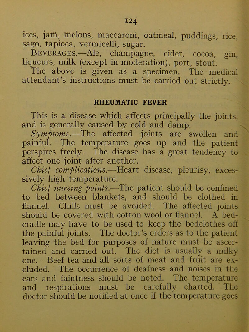 ices, jam; melons, maccaroni, oatmeal, puddings, rice, sago, tapioca, vermicelli, sugar. Beverages.—Ale, champagne, cider, cocoa, gin, liqueurs, milk (except in moderation), port, stout. The above is given as a specimen. The medical attendant’s instructions must be carried out strictly. RHEUMATIC FEVER This is a disease which affects principally the joints, and is generally caused by cold and damp. Symptoms.—The affected joints are swollen and painful. The temperature goes up and the patient perspires freely. The disease has a great tendency to affect one joint after another. Chief complications.—Heart disease, pleurisy, exces- sively high temperature. Chief nursing points.—The patient should be confined to bed between blankets, and should be clothed in flannel. Chills must be avoided. The affected joints should be covered with cotton wool or flannel. A bed- cradle may have to be used to keep the bedclothes off the painful joints. The doctor’s orders as to the patient leaving the bed for purposes of nature must be ascer- tained and carried out. The diet is usually a milky one. Beef tea and all sorts of meat and fruit are ex- cluded. The occurrence of deafness and noises in the ears and faintness should be noted. The temperature and respirations must be carefully charted. The doctor should be notified at once if the temperature goes