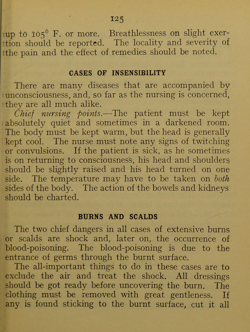 up to 105° F. or more. Breathlessness on slight exer- 'tion should be reported. The locality and severity of the pain and the effect of remedies should be noted, CASES OF INSENSIBILITY There are many diseases that are accompanied by unconsciousness, and, so far as the nursing is concerned, they are all much alike. Chief nursing points.—The patient must be kept absolutely quiet and sometimes in a darkened room. The body must be kept warm, but the head is generally kept cool. The nurse must note any signs of twitching or convulsions. If the patient is sick, as he sometimes is on returning to consciousness, his head and shoulders should be slightly raised and his head turned on one side. The temperature may have to be taken on both sides of the body. The action of the bowels and kidneys should be charted. BURNS AND SCALDS The two chief dangers in all cases of extensive burns or scalds are shock and, later on, the occurrence of blood-poisoning. The blood-poisoning is due to the entrance of germs through the burnt surface. The all-important things to do in these cases are to exclude the air and treat the shock. All dressings should be got ready before uncovering the burn. The clothing must be removed with great gentleness. If any is found sticking to the burnt surface, cut it all