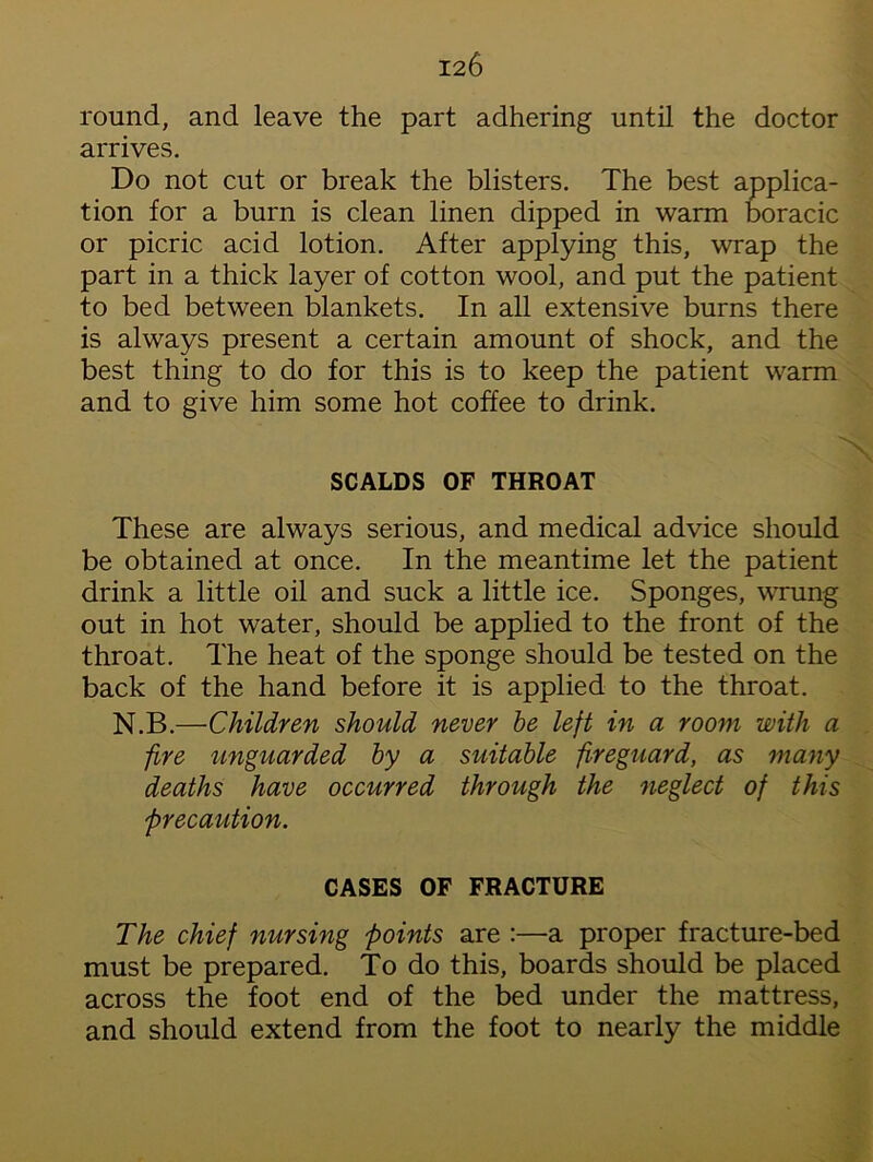 round, and leave the part adhering until the doctor arrives. Do not cut or break the blisters. The best applica- tion for a burn is clean linen dipped in warm boracic or picric acid lotion. After applying this, wrap the part in a thick layer of cotton wool, and put the patient to bed between blankets. In all extensive burns there is always present a certain amount of shock, and the best thing to do for this is to keep the patient warm and to give him some hot coffee to drink. SCALDS OF THROAT These are always serious, and medical advice should be obtained at once. In the meantime let the patient drink a little oil and suck a little ice. Sponges, wrung out in hot water, should be applied to the front of the throat. The heat of the sponge should be tested on the back of the hand before it is applied to the throat. N.B.—Children should never be left in a room with a fire unguarded by a suitable fireguard, as many deaths have occurred through the neglect of this precaution. CASES OF FRACTURE The chief nursing points are :—a proper fracture-bed must be prepared. To do this, boards should be placed across the foot end of the bed under the mattress, and should extend from the foot to nearly the middle