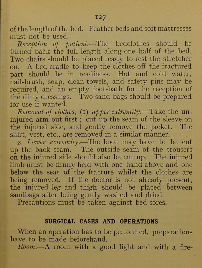 of the length of the bed. Feather beds and soft mattresses must not be used. Reception of patient.—The bedclothes should be turned back the full length along one half of the bed. Two chairs should be placed ready to rest the stretcher on. A bed-cradle to keep the clothes off the fractured part should be in readiness. Hot and cold water, nail-brush, soap, clean towels, and safety pins may be required, and an empty foot-bath for the reception of the dirty dressings. Two sand-bags should be prepared for use if wanted. Removal of clothes, (i) upper extremity.—Take the un- injured arm out first ; cut up the seam of the sleeve on the injured side, and gently remove the jacket. The shirt, vest, etc., are removed in a similar manner. 2. Lower extremity.—'The boot may have to be cut up the back seam. The outside seam of the trousers on the injured side should also be cut up. The injured limb must be firmly held with one hand above and one below the seat of the fracture whilst the clothes are being removed. If the doctor is not already present, the injured leg and thigh should be placed between sandbags after being gently washed and dried. Precautions must be taken against bed-sores. SURGICAL CASES AND OPERATIONS When an operation has to be performed, preparations have to be made beforehand. Room.—A room with a good light and with a fire-