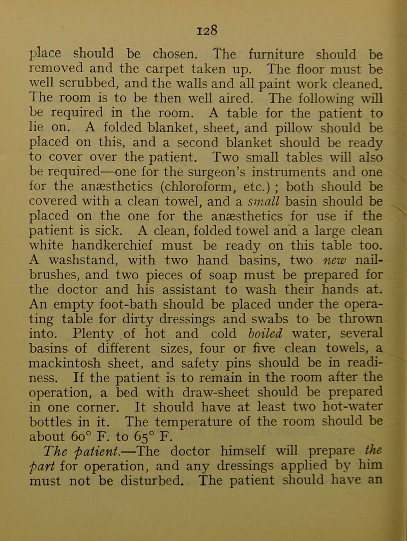 place should be chosen. The furniture should be removed and the carpet taken up. The floor must be well scrubbed, and the walls and all paint work cleaned. The room is to be then well aired. The following will be required in the room. A table for the patient to lie on. A folded blanket, sheet, and pillow should be placed on this, and a second blanket should be ready to cover over the patient. Two small tables will also be required—one for the surgeon’s instruments and one for the anaesthetics (chloroform, etc.) ; both should be covered with a clean towel, and a small basin should be placed on the one for the anaesthetics for use if the patient is sick. A clean, folded towel and a large clean white handkerchief must be ready on this table too. A washstand, with two hand basins, two new nail- brushes, and two pieces of soap must be prepared for the doctor and his assistant to wash their hands at. An empty foot-bath should be placed under the opera- ting table for dirty dressings and swabs to be thrown into. Plenty of hot and cold boiled water, several basins of different sizes, four or five clean towels, a mackintosh sheet, and safety pins should be in readi- ness. If the patient is to remain in the room after the operation, a bed with draw-sheet should be prepared in one corner. It should have at least two hot-water bottles in it. The temperature of the room should be about 6o° F. to 65° F. The patient.—The doctor himself will prepare the part for operation, and any dressings applied by him must not be disturbed. The patient should have an
