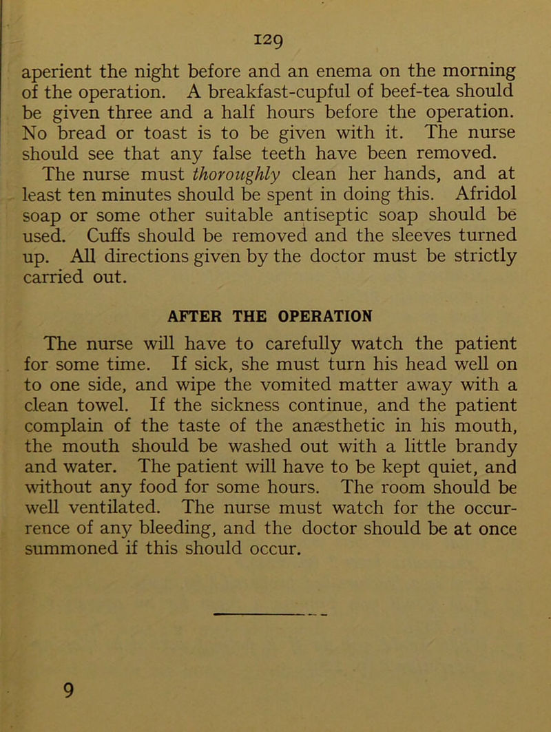 aperient the night before and an enema on the morning of the operation. A breakfast-cupful of beef-tea should be given three and a half hours before the operation. No bread or toast is to be given with it. The nurse should see that any false teeth have been removed. The nurse must thoroughly clean her hands, and at least ten minutes should be spent in doing this. Afridol soap or some other suitable antiseptic soap should be used. Cuffs should be removed and the sleeves turned up. All directions given by the doctor must be strictly carried out. AFTER THE OPERATION The nurse will have to carefully watch the patient for some time. If sick, she must turn his head well on to one side, and wipe the vomited matter away with a clean towel. If the sickness continue, and the patient complain of the taste of the anaesthetic in his mouth, the mouth should be washed out with a little brandy and water. The patient will have to be kept quiet, and without any food for some hours. The room should be well ventilated. The nurse must watch for the occur- rence of any bleeding, and the doctor should be at once summoned if this should occur. 9