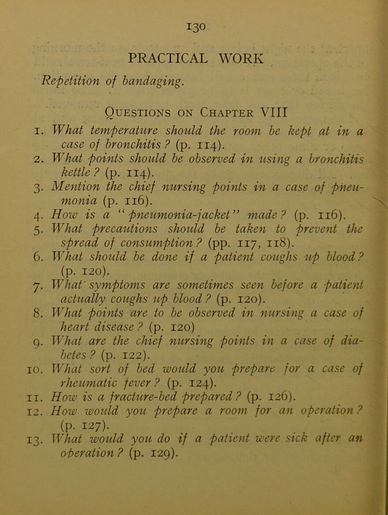 PRACTICAL WORK Repetition of bandaging. Questions on Chapter VIII 1. What temperature should the room be kept at in a case of bronchitis? (p. 114). 2. What points should be observed in using a bronchitis kettle ? (p. 114). 3. Mention the chief nursing points in a case of pneu- monia (p. 116). 4. How is a “ pneumonia-jacket” made? (p. 116). 5. What precautions should be taken to prevent the spread of consumption? (pp. 117, 118). 6. What should be done if a patient coughs up blood? (p. 120). 7. What'symptoms are sometimes seen before a patient actually coughs up blood? (p. 120). 8. What points are to be observed in nursing a case of heart disease ? (p. 120) 9. What are the chief nursing points in a case of dia- betes ? (p. 122). 10. What sort of bed would you prepare for a case of rheumatic fever? (p. 124). 11. How is a fracture-bed prepared? (p. 126). 12. How would you prepare a room for an operation? (p. 127). 13. What would you do if a patient were sick after an operation ? (p. 129).