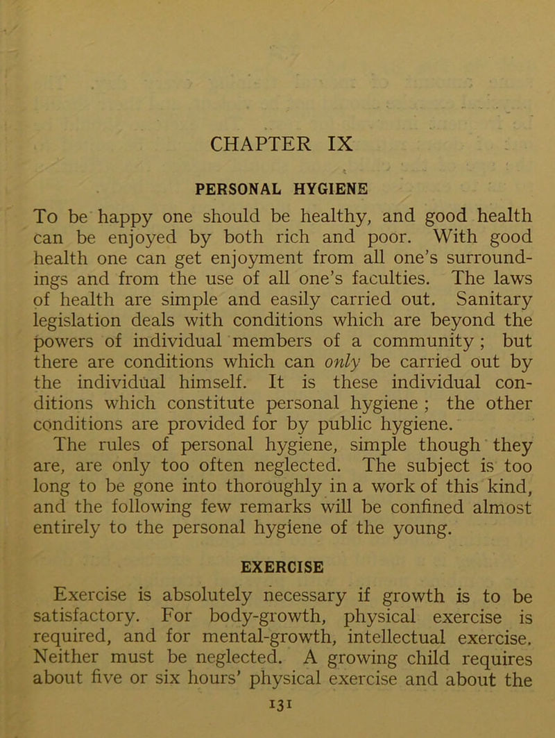 CHAPTER IX PERSONAL HYGIENE To be happy one should be healthy, and good health can be enjoyed by both rich and poor. With good health one can get enjoyment from all one’s surround- ings and from the use of all one’s faculties. The laws of health are simple and easily carried out. Sanitary legislation deals with conditions which are beyond the powers of individual members of a community ; but there are conditions which can only be carried out by the individual himself. It is these individual con- ditions which constitute personal hygiene ; the other conditions are provided for by public hygiene. The rules of personal hygiene, simple though they are, are only too often neglected. The subject is too long to be gone into thoroughly in a work of this kind, and the following few remarks will be confined almost entirely to the personal hygiene of the young. EXERCISE Exercise is absolutely necessary if growth is to be satisfactory. For body-growth, physical exercise is required, and for mental-growth, intellectual exercise. Neither must be neglected. A growing child requires about five or six hours’ physical exercise and about the