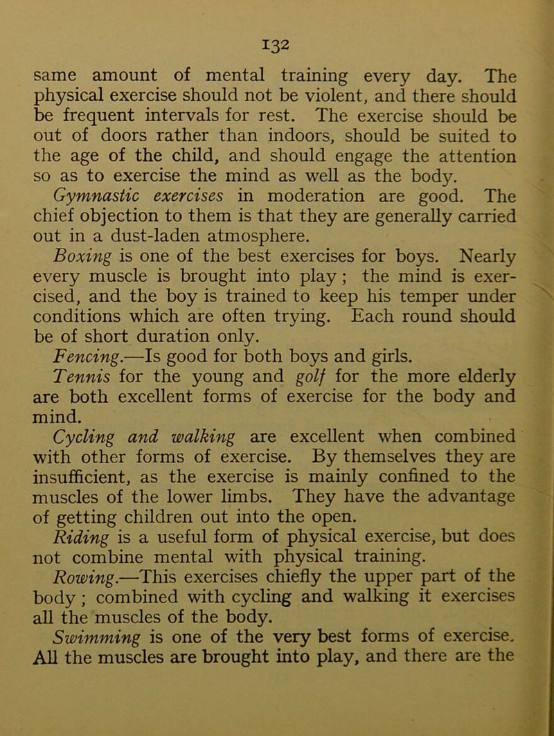 same amount of mental training every day. The physical exercise should not be violent, and there should be frequent intervals for rest. The exercise should be out of doors rather than indoors, should be suited to the age of the child, and should engage the attention so as to exercise the mind as well as the body. Gymnastic exercises in moderation are good. The chief objection to them is that they are generally carried out in a dust-laden atmosphere. Boxing is one of the best exercises for boys. Nearly every muscle is brought into play; the mind is exer- cised, and the boy is trained to keep his temper under conditions which are often trying. Each round should be of short duration only. Fencing.—Is good for both boys and girls. Tennis for the young and golf for the more elderly are both excellent forms of exercise for the body and mind. Cycling and walking are excellent when combined with other forms of exercise. By themselves they are insufficient, as the exercise is mainly confined to the muscles of the lower limbs. They have the advantage of getting children out into the open. Riding is a useful form of physical exercise, but does not combine mental with physical training. Rowing.—This exercises chiefly the upper part of the body ; combined with cycling and walking it exercises all the muscles of the body. Swimming is one of the very best forms of exercise. All the muscles are brought into play, and there are the