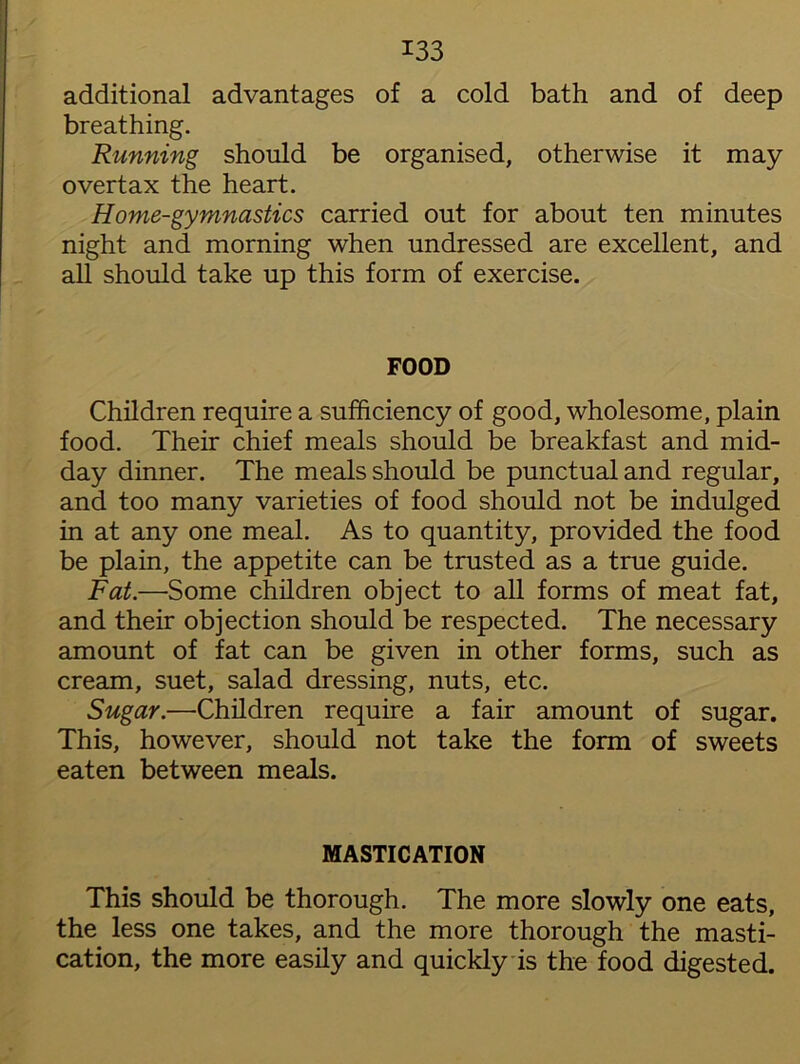 additional advantages of a cold bath and of deep breathing. Running should be organised, otherwise it may overtax the heart. Home-gymnastics carried out for about ten minutes night and morning when undressed are excellent, and all should take up this form of exercise. FOOD Children require a sufficiency of good, wholesome, plain food. Their chief meals should be breakfast and mid- day dinner. The meals should be punctual and regular, and too many varieties of food should not be indulged in at any one meal. As to quantity, provided the food be plain, the appetite can be trusted as a true guide. Fat.—Some children object to all forms of meat fat, and their objection should be respected. The necessary amount of fat can be given in other forms, such as cream, suet, salad dressing, nuts, etc. Sugar.—Children require a fair amount of sugar. This, however, should not take the form of sweets eaten between meals. MASTICATION This should be thorough. The more slowly one eats, the less one takes, and the more thorough the masti- cation, the more easily and quickly is the food digested.