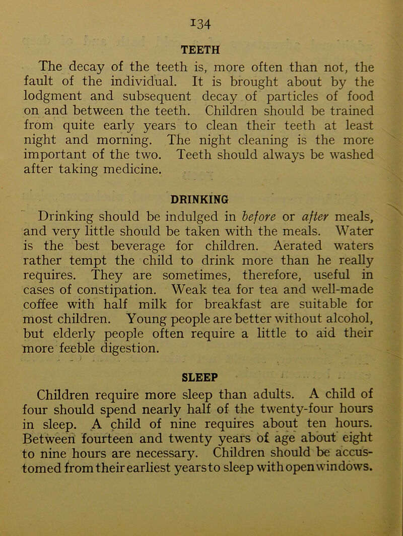 TEETH The decay of the teeth is, more often than not, the fault of the individual. It is brought about by the lodgment and subsequent decay of particles of food on and between the teeth. Children should be trained from quite early years to clean their teeth at least night and morning. The night cleaning is the more important of the two. Teeth should always be washed after taking medicine. DRINKING Drinking should be indulged in before or after meals, and very little should be taken with the meals. Water is the best beverage for children. Aerated waters rather tempt the child to drink more than he really requires. They are sometimes, therefore, useful in cases of constipation. Weak tea for tea and well-made coffee with half milk for breakfast are suitable for most children. Young people are better without alcohol, but elderly people often require a little to aid their more feeble digestion. SLEEP Children require more sleep than adults. A child of four should spend nearly half of the twenty-four hours in sleep. A child of nine requires about ten hours. Between fourteen and twenty years of age about eight to nine hours are necessary. Children should be accus- tomed from their earliest yearsto sleep with open windows.