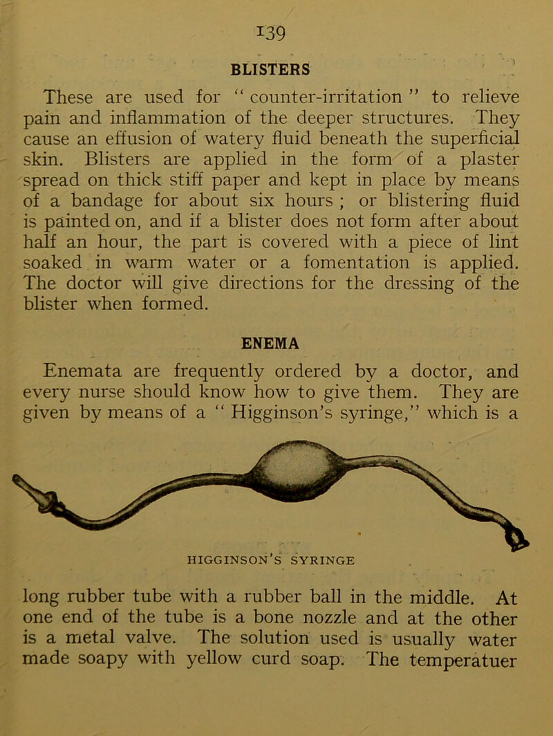 BLISTERS These are used for “ counter-irritation ” to relieve pain and inflammation of the deeper structures. They cause an effusion of watery fluid beneath the superficial skin. Blisters are applied in the form of a plaster spread on thick stiff paper and kept in place by means of a bandage for about six hours ; or blistering fluid is painted on, and if a blister does not form after about half an hour, the part is covered with a piece of lint soaked in warm water or a fomentation is applied. The doctor will give directions for the dressing of the blister when formed. ENEMA Enemata are frequently ordered by a doctor, and every nurse should know how to give them. They are given by means of a “ Higginson’s syringe,” which is a higginson’s syringe long rubber tube with a rubber ball in the middle. At one end of the tube is a bone nozzle and at the other is a metal valve. The solution used is usually water made soapy with yellow curd soap. The temperatuer