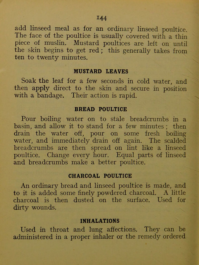 add linseed meal as for an ordinary linseed poultice. The face of the poultice is usually covered with a thin piece of muslin. Mustard poultices are left on until the skin begins to get red; this generally takes from ten to twenty minutes. MUSTARD LEAVES Soak the leaf for a few seconds in cold water, and then apply direct to the skin and secure in position with a bandage. Their action is rapid. BREAD POULTICE Pour boiling water on to stale breadcrumbs in a basin, and allow it to stand for a few minutes ; then drain the water off, pour on some fresh boiling water, and immediately drain off again. The scalded breadcrumbs are then spread on lint like a linseed poultice. Change every hour. Equal parts of linseed and breadcrumbs make a better poultice. CHARCOAL POULTICE An ordinary bread and linseed poultice is made, and to it is added some finely powdered charcoal. A little charcoal is then dusted on the surface. Used for dirty wounds. INHALATIONS Used in throat and lung affections. They can be administered in a proper inhaler or the remedy ordered
